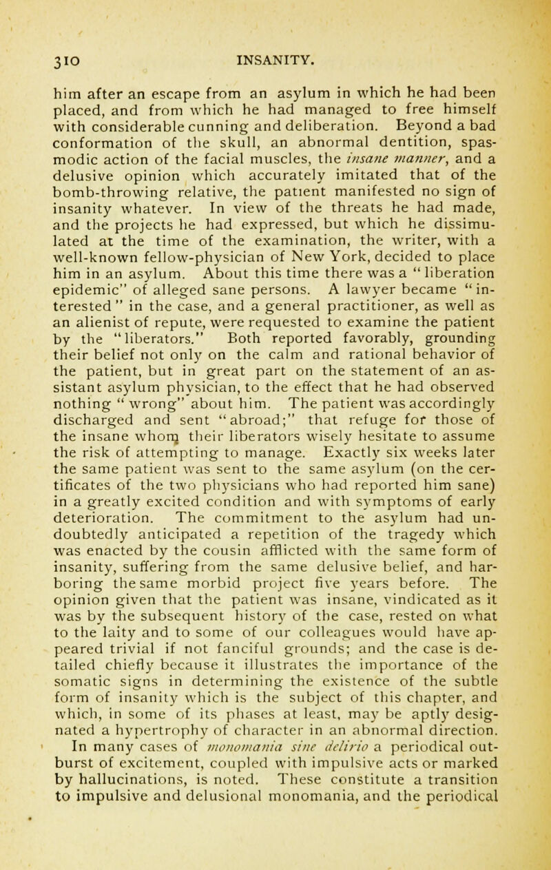 him after an escape from an asylum in which he had been placed, and from which he had managed to free himself with considerable cunning and deliberation. Beyond a bad conformation of the skull, an abnormal dentition, spas- modic action of the facial muscles, the insane manner, and a delusive opinion which accurately imitated that of the bomb-throwing relative, the patient manifested no sign of insanity whatever. In view of the threats he had made, and the projects he had expressed, but which he dissimu- lated at the time of the examination, the writer, with a well-known fellow-physician of New York, decided to place him in an asylum. About this time there was a  liberation epidemic of alleged sane persons. A lawyer became in- terested  in the case, and a general practitioner, as well as an alienist of repute, were requested to examine the patient by the liberators. Both reported favorably, grounding their belief not only on the calm and rational behavior of the patient, but in great part on the statement of an as- sistant asylum physician, to the effect that he had observed nothing  wrong about him. The patient was accordingly discharged and sent abroad; that refuge for those of the insane whom their liberators wisely hesitate to assume the risk of attempting to manage. Exactly six weeks later the same patient was sent to the same asylum (on the cer- tificates of the two physicians who had reported him sane) in a greatly excited condition and with symptoms of early deterioration. The commitment to the asylum had un- doubtedly anticipated a repetition of the tragedy which was enacted by the cousin afflicted with the same form of insanity, suffering from the same delusive belief, and har- boring the same morbid project five years before. The opinion given that the patient was insane, vindicated as it was by the subsequent history of the case, rested on what to the laity and to some of our colleagues would have ap- peared trivial if not fanciful grounds; and the case is de- tailed chiefly because it illustrates the importance of the somatic signs in determining the existence of the subtle form of insanity which is the subject of this chapter, and which, in some of its phases at least, may be aptly desig- nated a hypertrophy of character in an abnormal direction. In many cases of monomania sine delirio a periodical out- burst of excitement, coupled with impulsive acts or marked by hallucinations, is noted. These constitute a transition to impulsive and delusional monomania, and the periodical