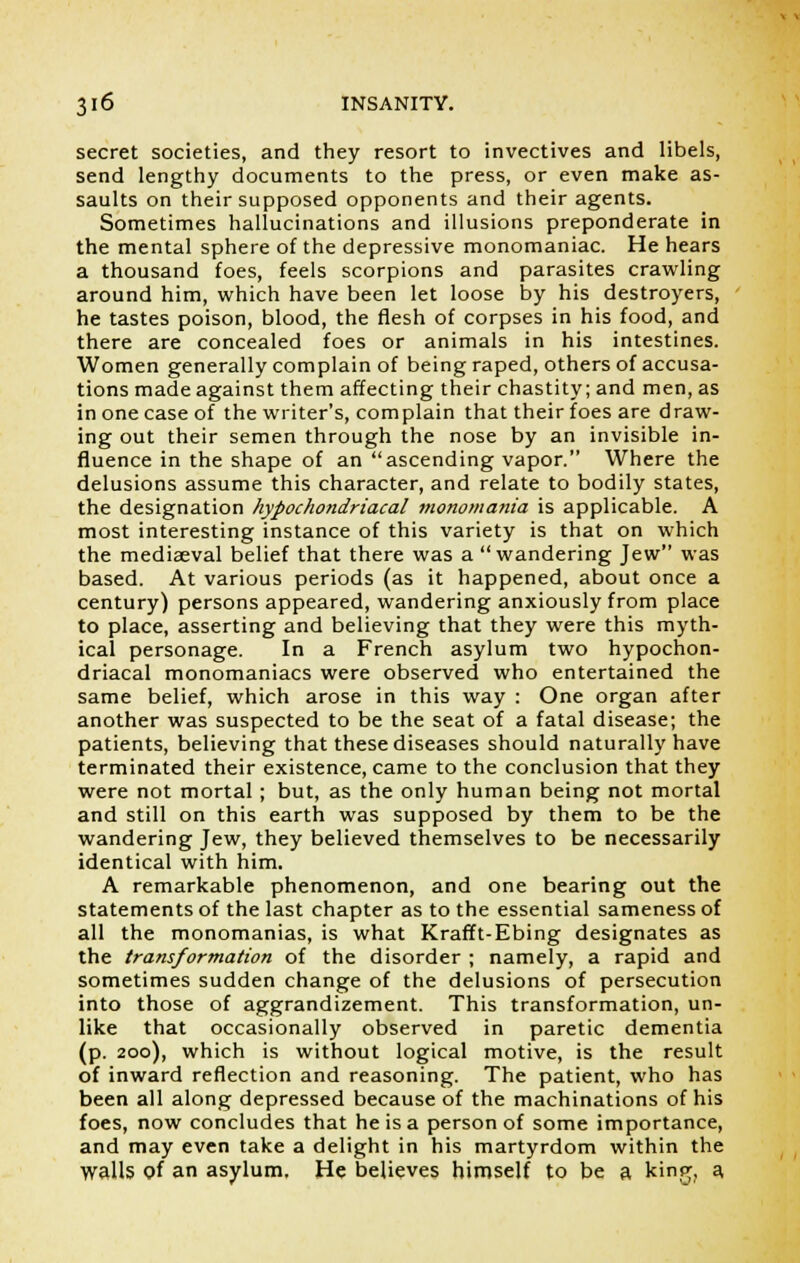 secret societies, and they resort to invectives and libels, send lengthy documents to the press, or even make as- saults on their supposed opponents and their agents. Sometimes hallucinations and illusions preponderate in the mental sphere of the depressive monomaniac. He hears a thousand foes, feels scorpions and parasites crawling around him, which have been let loose by his destroyers, he tastes poison, blood, the flesh of corpses in his food, and there are concealed foes or animals in his intestines. Women generally complain of being raped, others of accusa- tions made against them affecting their chastity; and men, as in one case of the writer's, complain that their foes are draw- ing out their semen through the nose by an invisible in- fluence in the shape of an ascending vapor. Where the delusions assume this character, and relate to bodily states, the designation hypochondriacal monomania is applicable. A most interesting instance of this variety is that on which the mediaeval belief that there was a wandering Jew was based. At various periods (as it happened, about once a century) persons appeared, wandering anxiously from place to place, asserting and believing that they were this myth- ical personage. In a French asylum two hypochon- driacal monomaniacs were observed who entertained the same belief, which arose in this way : One organ after another was suspected to be the seat of a fatal disease; the patients, believing that these diseases should naturally have terminated their existence, came to the conclusion that they were not mortal ; but, as the only human being not mortal and still on this earth was supposed by them to be the wandering Jew, they believed themselves to be necessarily identical with him. A remarkable phenomenon, and one bearing out the statements of the last chapter as to the essential sameness of all the monomanias, is what Krafft-Ebing designates as the transformation of the disorder ; namely, a rapid and sometimes sudden change of the delusions of persecution into those of aggrandizement. This transformation, un- like that occasionally observed in paretic dementia (p. 200), which is without logical motive, is the result of inward reflection and reasoning. The patient, who has been all along depressed because of the machinations of his foes, now concludes that he is a person of some importance, and may even take a delight in his martyrdom within the walls of an asylum. He believes himself to be a kinpr, a,