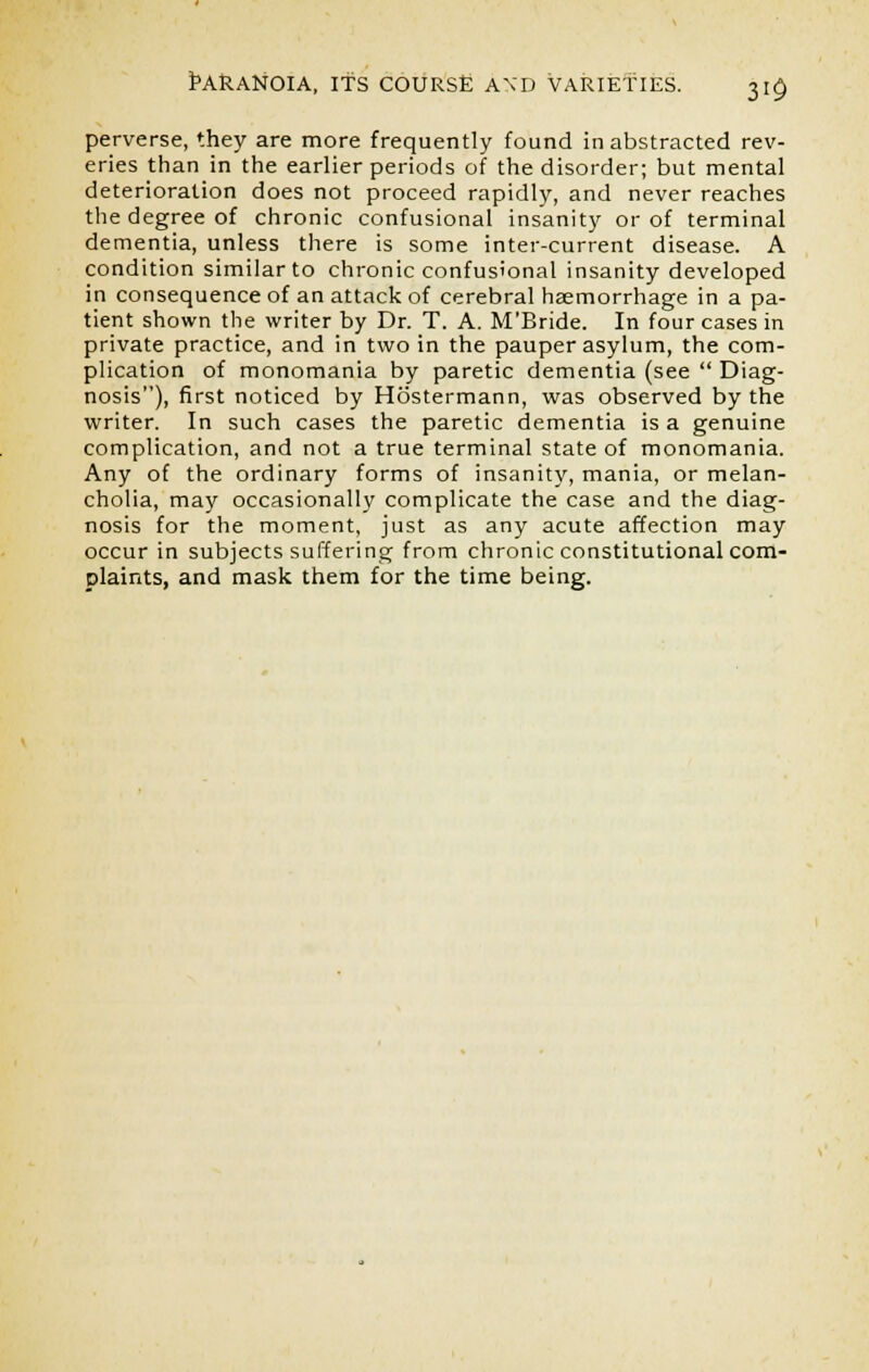 perverse, they are more frequently found in abstracted rev- eries than in the earlier periods of the disorder; but mental deterioration does not proceed rapidly, and never reaches the degree of chronic confusional insanity or of terminal dementia, unless there is some inter-current disease. A condition similar to chronic confusional insanity developed in consequence of an attack of cerebral haemorrhage in a pa- tient shown the writer by Dr. T. A. M'Bride. In four cases in private practice, and in two in the pauper asylum, the com- plication of monomania by paretic dementia (see  Diag- nosis), first noticed by Hostermann, was observed by the writer. In such cases the paretic dementia is a genuine complication, and not a true terminal state of monomania. Any of the ordinary forms of insanity, mania, or melan- cholia, may occasionally complicate the case and the diag- nosis for the moment, just as any acute affection may occur in subjects suffering from chronic constitutional com- plaints, and mask them for the time being.