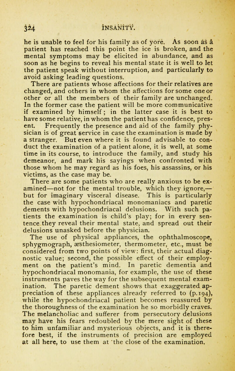 he is unable to feel for his family as of yore. As soon as a patient has reached this point the ice is broken, and the mental symptoms may be elicited in abundance, and as soon as he begins to reveal his mental state it is well to let the patient speak without interruption, and particularly to avoid asking leading questions. There are patients whose affections for their relatives are changed, and others in whom the affections for some one or other or all the members of their family are unchanged. In the former case the patient will be more communicative if examined by himself; in the latter case it is best to have some relative, in whom the patient has confidence, pres- ent. Frequently the presence and aid of the family phy- sician is of great service in case the examination is made by a stranger. But even where it is found advisable to con- duct the examination of a patient alone, it is well, at some time in its course, to introduce the family, and study his demeanor, and mark his sayings when confronted with those whom he may regard as his foes, his assassins, or his victims, as the case may be. There are some patients who are really anxious to be ex- amined—not for the mental trouble, which they ignore,— but for imaginary visceral disease. This is particularly the case with hypochondriacal monomaniacs and paretic dements with hypochondriacal delusions. With such pa- tients the examination is child's play; for in every sen- tence they reveal their mental state, and spread out their delusions unasked before the physician. The use of physical appliances, the ophthalmoscope, sphygmograph, aesthesiometer, thermometer, etc., must be considered from two points of view: first, their actual diag- nostic value; second, the possible effect of their employ- ment on the patient's mind. In paretic dementia and hypochondriacal monomania, for example, the use of these instruments paves the way for the subsequent mental exam- ination. The paretic dement shows that exaggerated ap- preciation of these appliances already referred to (p. 194), while the hypochondriacal patient becomes reassured by the thoroughness of the examination he so morbidly craves. The melancholiac and sufferer from persecutory delusions may have his fears redoubled by the mere sight of these to him unfamiliar and mysterious objects, and it is there- fore best, if the instruments of precision are employed at all here, to use them at the close of the examination.