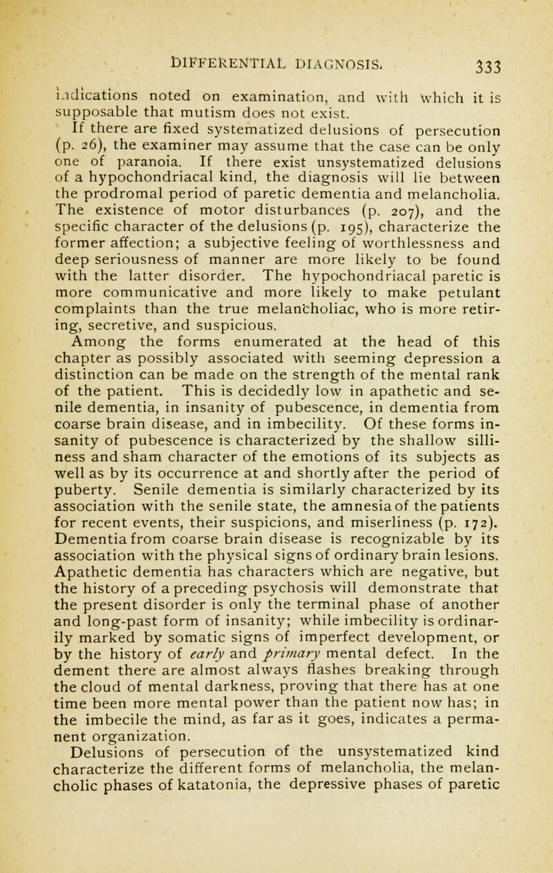 indications noted on examination, and with which it is supposable that mutism does not exist. If there are fixed systematized delusions of persecution (p. 26), the examiner may assume that the case can be only one of paranoia. If there exist unsystematized delusions of a hypochondriacal kind, the diagnosis will lie between the prodromal period of paretic dementia and melancholia. The existence of motor disturbances (p. 207), and the specific character of the delusions (p. 195), characterize the former affection; a subjective feeling of worthlessness and deep seriousness of manner are more likely to be found with the latter disorder. The hypochondriacal paretic is more communicative and more likely to make petulant complaints than the true melancholiac, who is more retir- ing, secretive, and suspicious. Among the forms enumerated at the head of this chapter as possibly associated with seeming depression a distinction can be made on the strength of the mental rank of the patient. This is decidedly low in apathetic and se- nile dementia, in insanity of pubescence, in dementia from coarse brain disease, and in imbecility. Of these forms in- sanity of pubescence is characterized by the shallow silli- ness and sham character of the emotions of its subjects as well as by its occurrence at and shortly after the period of puberty. Senile dementia is similarly characterized by its association with the senile state, the amnesia of the patients for recent events, their suspicions, and miserliness (p. 172). Dementia from coarse brain disease is recognizable by its association with the physical signs of ordinary brain lesions. Apathetic dementia has characters which are negative, but the history of a preceding psychosis will demonstrate that the present disorder is only the terminal phase of another and long-past form of insanity; while imbecility is ordinar- ily marked by somatic signs of imperfect development, or by the history of early and primary mental defect. In the dement there are almost always flashes breaking through the cloud of mental darkness, proving that there has at one time been more mental power than the patient now has; in the imbecile the mind, as far as it goes, indicates a perma- nent organization. Delusions of persecution of the unsystematized kind characterize the different forms of melancholia, the melan- cholic phases of katatonia, the depressive phases of paretic