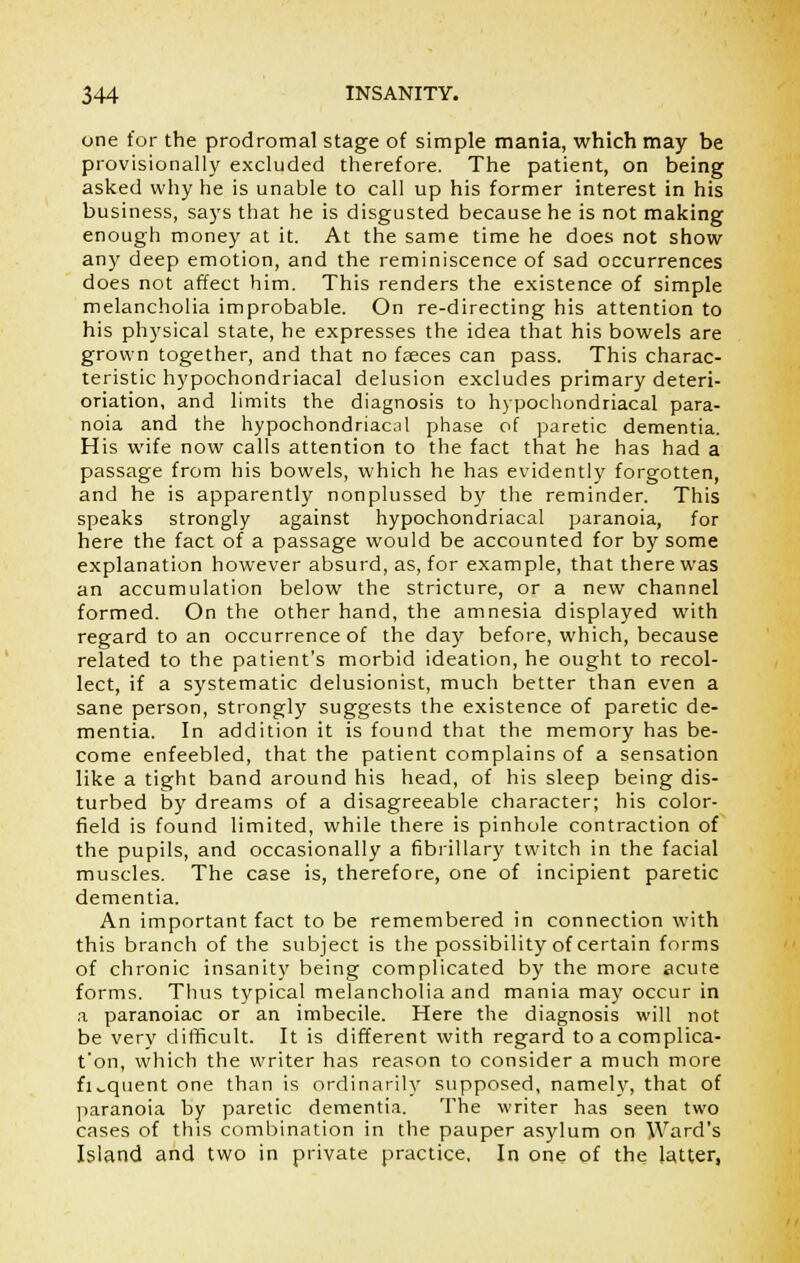 one for the prodromal stage of simple mania, which may be provisionally excluded therefore. The patient, on being asked why he is unable to call up his former interest in his business, says that he is disgusted because he is not making enough money at it. At the same time he does not show any deep emotion, and the reminiscence of sad occurrences does not affect him. This renders the existence of simple melancholia improbable. On re-directing his attention to his physical state, he expresses the idea that his bowels are grown together, and that no feces can pass. This charac- teristic hypochondriacal delusion excludes primary deteri- oriation, and limits the diagnosis to hypochondriacal para- noia and the hypochondriacal phase of paretic dementia. His wife now calls attention to the fact that he has had a passage from his bowels, which he has evidently forgotten, and he is apparently nonplussed by the reminder. This speaks strongly against hypochondriacal paranoia, for here the fact of a passage would be accounted for by some explanation however absurd, as, for example, that there was an accumulation below the stricture, or a new channel formed. On the other hand, the amnesia displayed with regard to an occurrence of the day before, which, because related to the patient's morbid ideation, he ought to recol- lect, if a systematic delusionist, much better than even a sane person, strongly suggests the existence of paretic de- mentia. In addition it is found that the memory has be- come enfeebled, that the patient complains of a sensation like a tight band around his head, of his sleep being dis- turbed by dreams of a disagreeable character; his color- field is found limited, while there is pinhole contraction of the pupils, and occasionally a fibrillary twitch in the facial muscles. The case is, therefore, one of incipient paretic dementia. An important fact to be remembered in connection with this branch of the subject is the possibility of certain forms of chronic insanity being complicated by the more acute forms. Thus typical melancholia and mania may occur in a paranoiac or an imbecile. Here the diagnosis will not be very difficult. It is different with regard toacomplica- t'on, which the writer has reason to consider a much more fiv.quent one than is ordinarily supposed, namely, that of paranoia by paretic dementia. The writer has seen two cases of this combination in the pauper asylum on Ward's Island and two in private practice, In one of the latter,