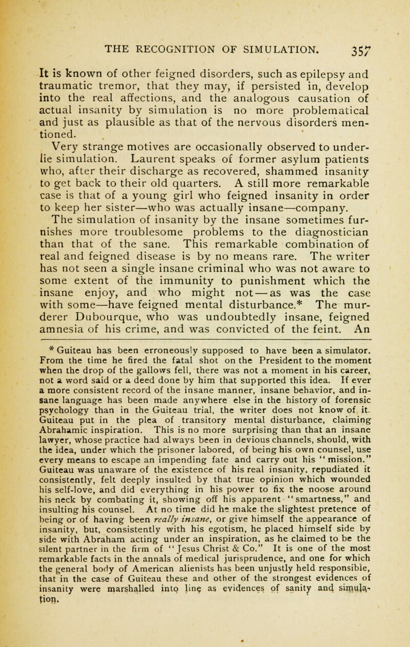 It is known of other feigned disorders, such as epilepsy and traumatic tremor, that they may, if persisted in, develop into the real affections, and the analogous causation of actual insanity by simulation is no more problematical and just as plausible as that of the nervous disorders men- tioned. Very strange motives are occasionally observed to under- lie simulation. Laurent speaks of former asylum patients who, after their discharge as recovered, shammed insanity to get back to their old quarters. A still more remarkable case is that of a young girl who feigned insanity in order to keep her sister—who was actually insane—company. The simulation of insanity by the insane sometimes fur- nishes more troublesome problems to the diagnostician than that of the sane. This remarkable combination of real and feigned disease is by no means rare. The writer has not seen a single insane criminal who was not aware to some extent of the immunity to punishment which the insane enjoy, and who might not—as was the case with some—have feigned mental disturbance.* The mur- derer Dubourque, who was undoubtedly insane, feigned amnesia of his crime, and was convicted of the feint. An * Guiteau has been erroneously supposed to have been a simulator. From the time he fired the fatal shot on the President to the moment when the drop of the gallows fell, there was not a moment in his career, not a word said or a deed done by him that supported this idea. If ever a more consistent record of the insane manner, insane behavior, and in- sane language has been made anywhere else in the history of forensic psychology than in the Guiteau trial, the writer does not know of it. Guiteau put in the plea of transitory mental disturbance, claiming Abrahamic inspiration. This is no more surprising than that an insane lawyer, whose practice had always been in devious channels, should, with the idea, under which the prisoner labored, of being his own counsel, use every means to escape an impending fate and carry out his  mission. Guiteau was unaware of the existence of his real insanity, repudiated it consistently, felt deeply insulted by that true opinion which wounded his self-love, and did everything in his power to fix the noose around his neck by combating it, showing off his apparent smartness, and insulting his counsel. At no time did h: make the slightest pretence of being or of having been really insane, or give himself the appearance of insanity, but, consistently with his egotism, he placed himself side by side with Abraham acting under an inspiration, as he claimed to be the silent partner in the firm of Jesus Christ & Co. It is one of the most remarkable facts in the annals of medical jurisprudence, and one for which the general body of American alienists has been unjustly held responsible, that in the case of Guiteau these and other of the strongest evidences of insanity were marshalled into line as evidences of sanity and Simula.- tion.