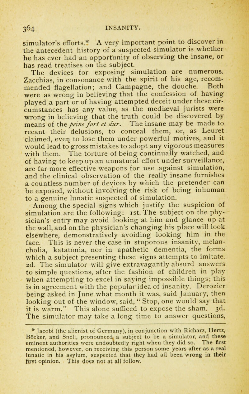 simulator's efforts.* A very important point to discover in the antecedent history of a suspected simulator is whether he has ever had an opportunity of observing the insane, or has read treatises on the subject. The devices for exposing simulation are numerous. Zacchias, in consonance with the spirit of his age, recom- mended flagellation; and Campagne, the douche. Both were as wrong in believing that the confession of having played a part or of having attempted deceit under these cir- cumstances has any value, as the mediaeval jurists were wrong in believing that the truth could be discovered by means of the peine fort ct dnr. The insane may be made to recant their delusions, to conceal them, or, as Leuret claimed, even, to lose them under powerful motives, and it would lead to gross mistakes to adopt any vigorous measures with them. The torture of being continually watched, and of having to keep up an unnatural effort under surveillance, are far more effective weapons for use against simulation, and the clinical observation of the really insane furnishes a countless number of devices by which the pretender can be exposed, without involving the risk of being inhuman to a genuine lunatic suspected of simulation. Among the special signs which justify the suspicion of simulation are the following: 1st. The subject on the phy- sician's entry may avoid looking at him and glance up at the wall, and on the physician's changing his place will look elsewhere, demonstratively avoiding looking him in the face. This is never the case in stuporous insanity, melan- cholia, katatonia, nor in apathetic dementia, the forms which a subject presenting these signs attempts to imitate. 2d. The simulator will give extravagantly absurd answers to simple questions, after the fashion of children in play when attempting to excel in saying impossible things; this is in agreement with the popular idea of insanity. Derozier being asked in June what month it was, said January, then looking out of the window, said,  Stop, one would say that it is warm. This alone sufficed to expose the sham. 3d. The simulator may take a long time to answer questions, * Jacobi (the alienist of Germany), in conjunction with Richarz, Hertz, Bticker, and Snell, pronounced a subject to be a simulator, and these eminent authorities were undoubtedly right when they did so. The first mentioned, however, on receiving this person some years after as a real lunatic in his asylum, suspected that they had all been wrong in their first opinion. This does not at all follow.