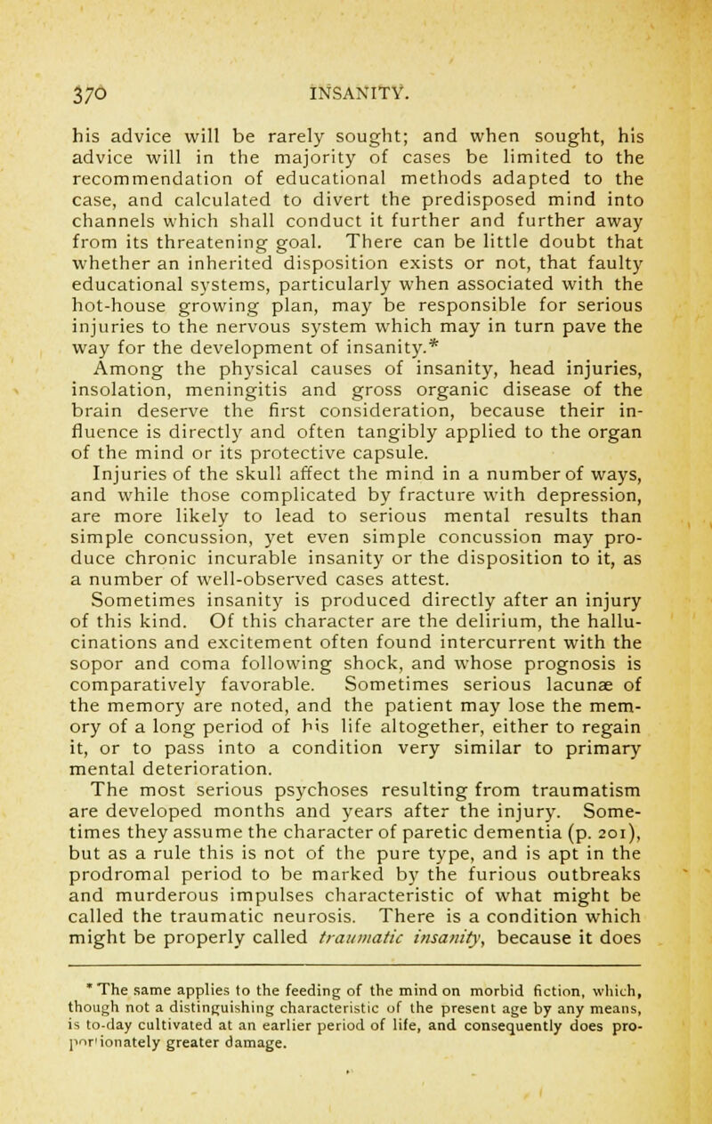 his advice will be rarely sought; and when sought, his advice will in the majority of cases be limited to the recommendation of educational methods adapted to the case, and calculated to divert the predisposed mind into channels which shall conduct it further and further away from its threatening goal. There can be little doubt that whether an inherited disposition exists or not, that faulty educational systems, particularly when associated with the hot-house growing plan, may be responsible for serious injuries to the nervous system which may in turn pave the way for the development of insanity.* Among the physical causes of insanity, head injuries, insolation, meningitis and gross organic disease of the brain deserve the first consideration, because their in- fluence is directly and often tangibly applied to the organ of the mind or its protective capsule. Injuries of the skull affect the mind in a number of ways, and while those complicated by fracture with depression, are more likely to lead to serious mental results than simple concussion, yet even simple concussion may pro- duce chronic incurable insanity or the disposition to it, as a number of well-observed cases attest. Sometimes insanity is produced directly after an injury of this kind. Of this character are the delirium, the hallu- cinations and excitement often found intercurrent with the sopor and coma following shock, and whose prognosis is comparatively favorable. Sometimes serious lacunae of the memory are noted, and the patient may lose the mem- ory of a long period of b's life altogether, either to regain it, or to pass into a condition very similar to primary mental deterioration. The most serious psychoses resulting from traumatism are developed months and years after the injury. Some- times they assume the character of paretic dementia (p. 201), but as a rule this is not of the pure type, and is apt in the prodromal period to be marked by the furious outbreaks and murderous impulses characteristic of what might be called the traumatic neurosis. There is a condition which might be properly called traumatic insanity, because it does * The same applies to the feeding of the mind on morbid fiction, which, though not a distinguishing characteristic of the present age by any means, is to-day cultivated at an earlier period of life, and consequently does pro- portionately greater damage.