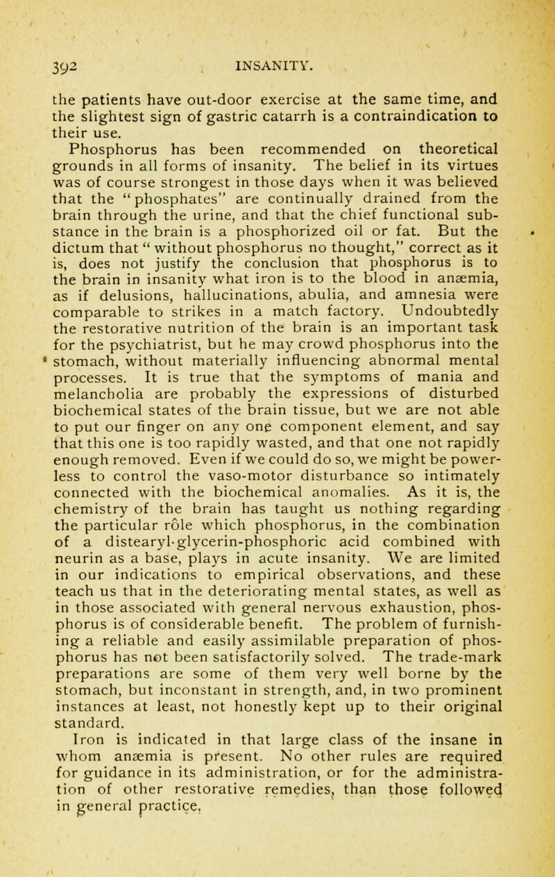 the patients have out-door exercise at the same time, and the slightest sign of gastric catarrh is a contraindication to their use. Phosphorus has been recommended on theoretical grounds in all forms of insanity. The belief in its virtues was of course strongest in those days when it was believed that the phosphates are continually drained from the brain through the urine, and that the chief functional sub- stance in the brain is a phosphorized oil or fat. But the dictum that  without phosphorus no thought, correct as it is, does not justify the conclusion that phosphorus is to the brain in insanity what iron is to the blood in anaemia, as if delusions, hallucinations, abulia, and amnesia were comparable to strikes in a match factory. Undoubtedly the restorative nutrition of the brain is an important task for the psychiatrist, but he may crowd phosphorus into the stomach, without materially influencing abnormal mental processes. It is true that the symptoms of mania and melancholia are probably the expressions of disturbed biochemical states of the brain tissue, but we are not able to put our finger on any one component element, and say that this one is too rapidly wasted, and that one not rapidly enough removed. Even if we could do so, we might be power- less to control the vaso-motor disturbance so intimately connected with the biochemical anomalies. As it is, the chemistry of the brain has taught us nothing regarding the particular role which phosphorus, in the combination of a distearyl-glycerin-phospnoric acid combined with neurin as a base, plays in acute insanity. We are limited in our indications to empirical observations, and these teach us that in the deteriorating mental states, as well as in those associated with general nervous exhaustion, phos- phorus is of considerable benefit. The problem of furnish- ing a reliable and easily assimilable preparation of phos- phorus has not been satisfactorily solved. The trade-mark preparations are some of them very well borne by the stomach, but inconstant in strength, and, in two prominent instances at least, not honestly kept up to their original standard. Iron is indicated in that large class of the insane in whom anaemia is present. No other rules are required for guidance in its administration, or for the administra- tion of other restorative remedies, than those followed in general practice.