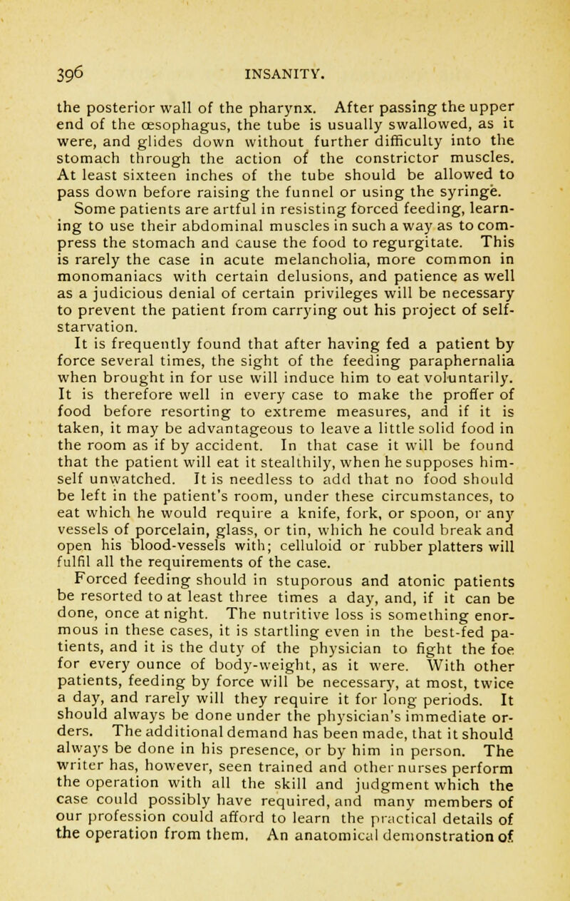the posterior wall of the pharynx. After passing the upper end of the oesophagus, the tube is usually swallowed, as it were, and glides down without further difficulty into the stomach through the action of the constrictor muscles. At least sixteen inches of the tube should be allowed to pass down before raising the funnel or using the syringe. Some patients are artful in resisting forced feeding, learn- ing to use their abdominal muscles in such a way as to com- press the stomach and cause the food to regurgitate. This is rarely the case in acute melancholia, more common in monomaniacs with certain delusions, and patience as well as a judicious denial of certain privileges will be necessary to prevent the patient from carrying out his project of self- starvation. It is frequently found that after having fed a patient by force several times, the sight of the feeding paraphernalia when brought in for use will induce him to eat voluntarily. It is therefore well in every case to make the proffer of food before resorting to extreme measures, and if it is taken, it may be advantageous to leave a little solid food in the room as if by accident. In that case it will be found that the patient will eat it stealthily, when he supposes him- self unwatched. It is needless to add that no food should be left in the patient's room, under these circumstances, to eat which he would require a knife, fork, or spoon, or any vessels of porcelain, glass, or tin, which he could break and open his blood-vessels with; celluloid or rubber platters will fulfil all the requirements of the case. Forced feeding should in stuporous and atonic patients be resorted to at least three times a day, and, if it can be done, once at night. The nutritive loss is something enor- mous in these cases, it is startling even in the best-fed pa- tients, and it is the duty of the physician to fight the foe for every ounce of body-weight, as it were. With other patients, feeding by force will be necessary, at most, twice a day, and rarely will they require it for long periods. It should always be done under the physician's immediate or- ders. The additional demand has been made, that it should always be done in his presence, or by him in person. The writer has, however, seen trained and other nurses perform the operation with all the skill and judgment which the case could possibly have required, and many members of our profession could afford to learn the practical details of the operation from them. An anatomical demonstration of