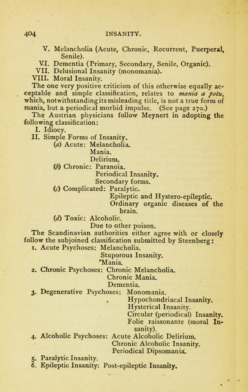 V. Melancholia (Acute, Chronic, Recurrent, Puerperal, Senile). VI. Dementia (Primary, Secondary, Senile, Organic). VII. Delusional Insanity (monomania). VIII. Moral Insanity. The one very positive criticism of this otherwise equally ac- ceptable and simple classification, relates to mania a potu, which, notwithstanding its misleading title, is not a true form of mania, but a periodical morbid impulse. (See page 270.) The Austrian physicians follow Meynert in adopting the following classification: I. Idiocy. II. Simple Forms of Insanity. (a) Acute: Melancholia. Mania. Delirium. (3) Chronic: Paranoia. Periodical Insanity. Secondary forms. 00 Complicated: Paralytic. Epileptic and Hystero-epileptic. Ordinary organic diseases of the brain. (<f) Toxic: Alcoholic. Due to other poison. The Scandinavian authorities either agree with or closely follow the subjoined classification submitted by Steenberg: 1. Acute Psychoses: Melancholia. Stuporous Insanity. Mania. 2. Chronic Psychoses: Chronic Melancholia. Chronic Mania. Dementia. 3. Degenerative Psychoses: Monomania. , Hypochondriacal Insanity. Hysterical Insanity. Circular (periodical) Insanity. Folie raissonante (moral In- sanity). 4. Alcoholic Psychoses: Acute Alcoholic Delirium. Chronic Alcoholic Insanity. Periodical Dipsomania, 5. Paralytic Insanity. 6. Epileptic Insanity: Post-epileptic Insanity.