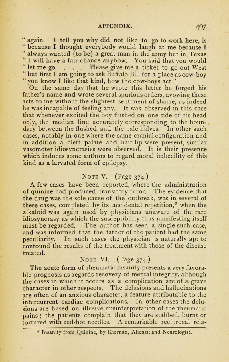  again. I tell you why did not like to go to work here, is  because I thought everybody would laugh at me because I  always wanted (to be) a great man in the army but in Texas  I will have a fair chance anyhow. You said that you would  let me go. . . . Please give me a ticket to go out West  but first I am going to ask Buffalo Bill for a place as cow-boy  you know I like that kind, how the cow-boys act. On the same day that he wrote this letter he forged his father's name and wrote several spurious orders, avowing these acts to me without the slightest sentiment of shame, as indeed he was incapable of feeling any. It was observed in this case that whenever excited the boy flushed on one side of his head only, the median line accurately corresponding to the boun- dary between the flushed and the pale halves. In other such cases, notably in one where the same cranial configuration and in addition a cleft palate and hair lip were present, similar vasomoter idiosyncrasies were observed. It is their presence which induces some authors to regard moral imbecility of this kind as a larvated form of epilepsy. Note V. (Page 374.) A few cases have been reported, where the administration of quinine had produced transitory furor. The evidence that the drug was the sole cause of the outbreak, was in several of these cases, completed by its accidental repetition,* when the alkaloid was again used by physicians unaware of the rare idiosyncrasy as which the susceptibility thus manifesting itself must be regarded. The author has seen a single such case, and was informed that the father of the patient had the same peculiarity. In such cases the physician is naturally apt to confound the results of the treatment with those of the disease treated. Note VI. (Page 374.) The acute form of rheumatic insanity presents a very favora- ble prognosis as regards recovery of mental integrity, although the cases in which it occurs as a complication are of a grave character in other respects. The delusions and hallucinations are often of an anxious character, a feature attributable to the intercurrent cardiac complications. In other cases the delu- sions are based on illusive misinterpretation of the rheumatic pains ; the patients complain that they are stabbed, burnt or tortured with red-hot needles. A remarkable reciprocal rela- * Insanity from Quinine, by Kiernan, Alienist and Neurologist.