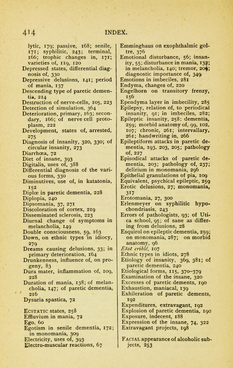 lytic, 179; passive, 168; senile, 171; syphilitic, 243; terminal, 166; trophic changes in, 171; varieties of, 119, 120 Depressed states, differential diag- nosis of, 330 Depressive delusions, 141; period of mania, 137 Descending type of paretic demen- tia, 214 Destruction of nerve-cells, 105, 223 Detection of simulation, 364 Deterioration, primary, 163; secon- dary, 166; of nerve cell proto- plasm, 222 Development, states of, arrested, 275 Diagnosis of insanity, 320, 330; of circular insanity, 273 Diarrhoea, 72 Diet of insane, 393 Digitalis, uses of, 388 Differential diagnosis of the vari- ous forms, 330 Diminutives, use of, in katatonia, 152 Diplce in paretic dementia, 228 Diplopia, 240 Dipsomania, 37, 271 Discoloration of cortex, 219 Disseminated sclerosis, 223 Diurnal change of symptoms in melancholia, 149 Double consciousness, 59, 163 Down, on ethnic types in idiocy, 279 Dreams causing delusions, 33; in primary deterioration, 164 Drunkenness, influence of, on pro- geny, 83 Dura mater, inflammation of, 109, 228 Duration of mania, 138; of melan- cholia, 147; of paretic dementia, 216 Dysuria spastica, 72 Ecstatic states, 258 Effluvium in mania, 72 Ego, 60 Egotism in senile dementia, 172; in monomania, 309 Electricity, uses of, 393 Electro-muscular reactions, 67 Emminghaus ori exophthalmic goi- tre, 376 Emotional disturbance, 56; insan- ity, 55; disturbance in mania, 132; in melancholia, 140; tremor, 20$; diagnostic importance of, 349 Emotions in imbeciles, 281 Endyma, changes of, 220 Engelhorn on transitory frenzy, 156 Ependyma layer in imbecility, 285 Epilepsy, relation of, to periodical insanity, 91; in imbeciles, 282; Epileptic insanity, 258: dementia, 259; morbid anatomy of, 99, 102, 107; chronic, 261; intervallary, 261; handwriting in, 266 Epileptiform attacks in paretic de- mentia, 193, 203, 205; pathology of, 227 Episodical attacks of paretic de- mentia, 203; pathology of, 237; delirium in monomania, 296 Epithelial granulations of pia, 109 Equivalent, psychical epileptic, 259 Erotic delusions, 27; monomania, 317 Erotomania, 27, 300 Erlenmeyer on syphilitic hypo- chondriasis, 243 Errors of pathologists, 93; of Uti- ca school, 95; of sane as differ- ing from delusions, 28 Esquirol on epileptic dementia, 259; on monomania, 287; on morbid anatomy, 96 Etat cribU, 107 Ethnic types in idiots, 278 Etiology of insanity, 369, 381; of paretic dementia, 240 Etiological forms, 115, 370-379 Examination of the insane, 320 Excesses of paretic dements, 190 Exhaustion, maniacal, 139 Exhileration of paretic dements, 192 Expenditures, extravagant, 192 Explosion of paretic dementia, 190 Exposure, indecent, 188 Expression of the insane, 74, 322 Extravagant projects, 198 Facial appearance of alcoholic sub- jects, 253
