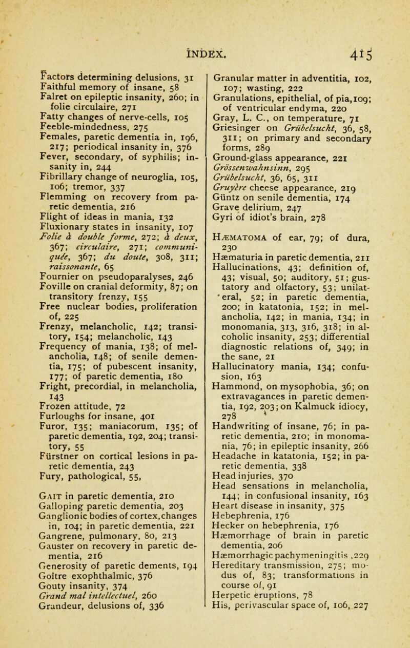 Factors determining delusions, 31 Faithful memory of insane, 58 Falret on epileptic insanity, 260; in folie circulaire, 271 Fatty changes of nerve-cells, 105 Feeble-mindedness, 275 Females, paretic dementia in, 196, 217; periodical insanity in, 376 Fever, secondary, of syphilis; in- sanity in, 244 Fibrillary change of neuroglia, 105, 106; tremor, 337 Flemming on recovery from pa- retic dementia, 216 Flight of ideas in mania, 132 Fluxionary states in insanity, 107 Folie a. double forme, 272; & deux, 367; circulaire, 271; communis quite, 367; du doute, 308, 311; raissonante, 65 Fournier on pseudoparalyses, 246 Foville on cranial deformity, 87; on transitory frenzy, 155 Free nuclear bodies, proliferation of, 225 Frenzy, melancholic, 142; transi- tory, 154; melancholic, 143 Frequency of mania, 138; of mel- ancholia, 148; of senile demen- tia, 175; of pubescent insanity, 177; of paretic dementia, 180 Fright, precordial, in melancholia, 143 Frozen attitude, 72 Furloughs for insane, 401 Furor, 135; maniacorum, 135; of paretic dementia, 192, 204; transi- tory, 55 Fiirstner on cortical lesions in pa- retic dementia, 243 Fury, pathological, 55, Gait in paretic dementia, 210 Galloping paretic dementia, 203 Ganglionic bodies of cortex,changes in, 104; in paretic dementia, 221 Gangrene, pulmonary, 80, 213 Gauster on recovery in paretic de- mentia, 216 Generosity of paretic dements, 194 Goitre exophthalmic, 376 Gouty insanity, 374 Grand mal intellectuel, 260 Grandeur, delusions of, 336 Granular matter in adventitia, 102, 107; wasting, 222 Granulations, epithelial, of pia.iog; of ventricular endyma, 220 Gray, L. C., on temperature, 71 Griesinger on Griibehucht, 36, 58, 311; on primary and secondary forms, 289 Ground-glass appearance, 221 Grossenwahnsinn, 295 Griibehucht, 36, 65, 311 Gruyere cheese appearance, 219 Giintz on senile dementia, 174 Grave delirium, 247 Gyri of idiot's brain, 278 Hematoma of ear, 79; of dura, 230 Haematuria in paretic dementia, 211 Hallucinations, 43; definition of, 43; visual, 50; auditory, 51; gus- tatory and olfactory, 53; unilat- eral, 52; in paretic dementia, 200; in katatonia, 152; in mel- ancholia, 142; in mania, 134; in monomania, 313, 316, 318; in al- coholic insanity, 253; differential diagnostic relations of, 349; in the sane, 21 Hallucinatory mania, 134; confu- sion, 163 Hammond, on mysophobia, 36; on extravagances in paretic demen- tia, 192, 203; on Kalmuck idiocy, 278 ' Handwriting of insane, 76; in pa- retic dementia, 210; in monoma- nia, 76; in epileptic insanity, 266 Headache in katatonia, 152; in pa- retic dementia, 338 Head injuries, 370 Head sensations in melancholia, 144; in confusional insanity, 163 Heart disease in insanity, 375 Hebephrenia, 176 Hecker on hebephrenia, 176 Haemorrhage of brain in paretic dementia, 206 Hemorrhagic pachymeningitis ,229 Hereditary transmission, 275; mo- dus of, 83; transformations in course of, 91 Herpetic eruptions, 78 His, perivascular space of, 106, 227