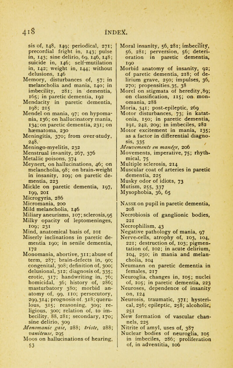 sis of, 148, 149; periodical, 271; precordial fright in, 143; pulse in, 143; sine delirio, 69, 146, 148; suicide in, 146; self-mutilation in, 142; weight in, 144; without delusions, 146 Memory, disturbances of, 57; in melancholia and mania, 140; in imbecility, 281; in dementia, 165; in paretic dementia, 192 Mendacity in paretic dementia, 198; 215 Mendel on mania, 97; on hypoma- nia, 136; on hallucinatory mania, 134; on paretic dementia, 231; on haematoma, 230 Meningitis, 370; from over-study, 248. Meningo-myelitis, 232 Menstrual insanity, 267, 376 Metallic poisons, 374 Meynert, on hallucinations, 46; on melancholia, 98; on brain-weight in insanity, 109; on paretic de- mentia, 223 Mickle on paretic dementia, 197, 199, 201 Microgyria, 286 Micromania, 200 Mild melancholia, 146 Miliary aneurisms, 107; sclerosis,95 Milky opacity of leptomeninges, 109; 231 Mind, anatomical basis of, 101 Miserly inclinations in paretic de- mentia 190; in senile dementia, 172 Monomania, abortive, 311; abuse of term, 287; brain-defects in, 90; congenital, 308; definition of, 300; delusional, 312; diagnosis of, 335; erotic, 317; handwriting in, 76; homicidal, 36; history of, 286; masturbatory 380; morbid an- atomy of, 99, no; persecutory, 299,314; prognosis of. 318; queru- lous, 315; reasoning, 309; re- ligious, 300; relation of, to im- becility, 88, 281; secondary, 170; sine delirio, 309 MonomanU gate, 288; triste, 288; vaniteuse, 295 Moos on hallucinations of hearing, 53 Moral insanity, 56, 281; imbecility, 56, 281; perversion, 56; deteri- oration in paretic dementia, 190 Morbid anatomy of insanity, 92; of paretic dementia, 218; of de- lirium grave, 250; impulses, 36, 270; propensities,35, 38 Morel on stigmata of heredity,89; on classification, 115; on mon- omania, 288 Moria, 341; post-epileptic, 269 Motor disturbances, 73; in katat- onia, 150; in paretic dementia, 191, 242, 209; in imbeciles, 282 Motor excitement in mania, 135; as a factor in differential diagno- sis, 335 Mouvements en manage, 206 Movements, imperative, 75; rhyth- mical, 75 Multiple sclerosis, 214 Muscular coat of arteries in paretic dementia, 225 Musky odor of idiots, 73 Mutism, 255, 337 Mysophobia, 36, 65 Nasse on pupil in paretic dementia, 208 Necrobiosis of ganglionic bodies, 221 Necrophilism, 43 Negative pathology of mania, 97 Nerve-cells, atrophy of, 103, 104, 221; destruction of, 103; pigmen- tation of, 102; in acute delirium, 104, 250; in mania and melan- cholia, 104 Neumann on paretic dementia in females, 217 Neuroglia, changes in, 105; nuclei of, 105; in paretic dementia, 223 Neuroses, dependence of insanity on, 124 Neurosis, traumatic, 371; hysteri- cal, 256; epileptic, 258; alcoholic, 251 New formation of vascular chan- nels, 225 Nitrite of amyl, uses of, 387 Nuclear bodies of neuroglia, 105 in imbeciles, 286; proliferation of, in adventitia, 106