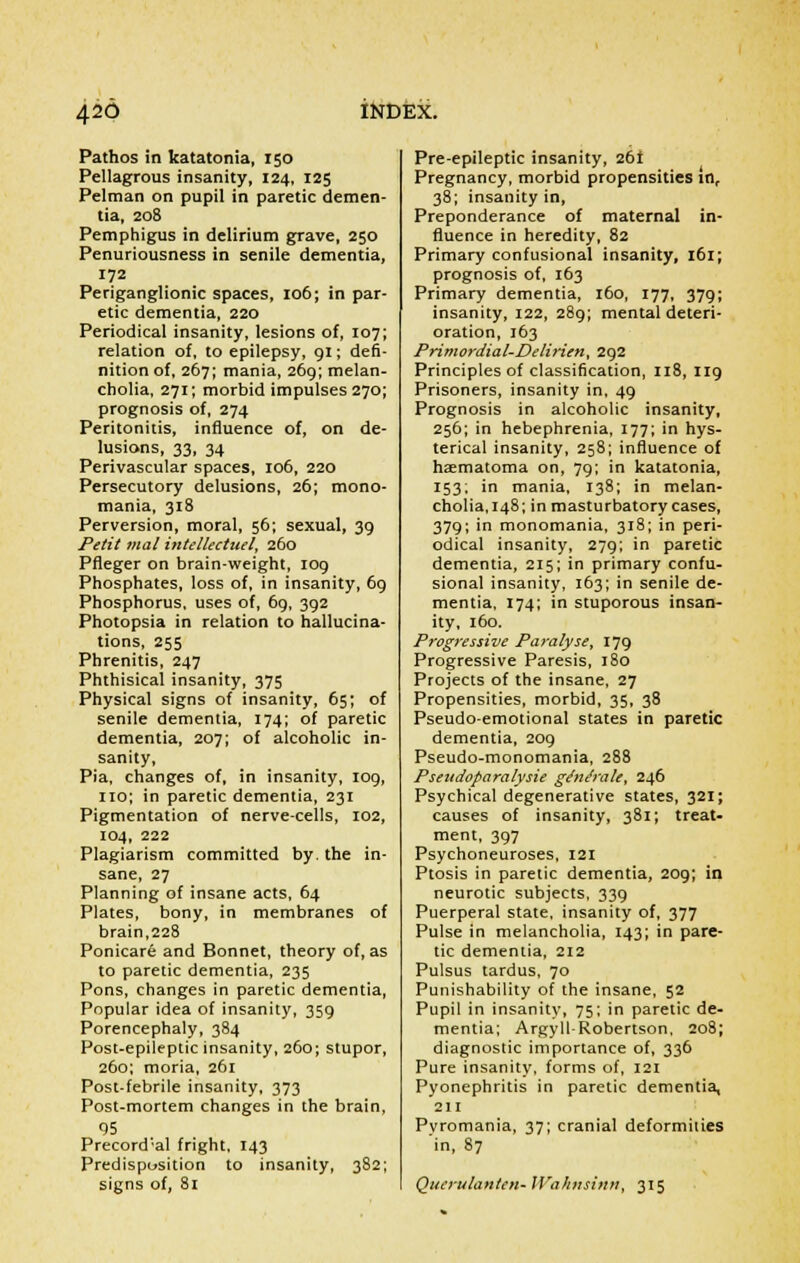 Pathos in katatonia, 150 Pellagrous insanity, 124, 125 Pelman on pupil in paretic demen- tia, 208 Pemphigus in delirium grave, 250 Penuriousness in senile dementia, 172 Periganglionic spaces, 106; in par- etic dementia, 220 Periodical insanity, lesions of, 107; relation of, to epilepsy, 91; defi- nition of, 267; mania, 269; melan- cholia, 271; morbid impulses 270; prognosis of, 274 Peritonitis, influence of, on de- lusions, 33, 34 Perivascular spaces, 106, 220 Persecutory delusions, 26; mono- mania, 318 Perversion, moral, 56; sexual, 39 Petit mal intellectuel, 260 Pfleger on brain-weight, 109 Phosphates, loss of, in insanity, 69 Phosphorus, uses of, 6g, 392 Photopsia in relation to hallucina- tions, 255 Phrenitis, 247 Phthisical insanity, 375 Physical signs of insanity, 65; of senile dementia, 174; of paretic dementia, 207; of alcoholic in- sanity, Pia, changes of, in insanity, 109, no; in paretic dementia, 231 Pigmentation of nerve-cells, 102, 104, 222 Plagiarism committed by. the in- sane, 27 Planning of insane acts, 64 Plates, bony, in membranes of brain,228 Ponicare and Bonnet, theory of, as to paretic dementia, 235 Pons, changes in paretic dementia, Popular idea of insanity, 359 Porencephaly, 384 Post-epileptic insanity, 260; stupor, 260; moria, 261 Post-febrile insanity, 373 Post-mortem changes in the brain, 95 Precordal fright, 143 Predisposition to insanity, 382; signs of, 81 Preepileptic insanity, 26! Pregnancy, morbid propensities in, 38; insanity in, Preponderance of maternal in- fluence in heredity, 82 Primary confusional insanity, 161; prognosis of, 163 Primary dementia, 160, 177, 379; insanity, 122, 289; mental deteri- oration, 163 Primordial-Delirien, 292 Principles of classification, 118, 119 Prisoners, insanity in, 49 Prognosis in alcoholic insanity, 256; in hebephrenia, 177; in hys- terical insanity, 258; influence of haematoma on, 79; in katatonia, 153; in mania, 138; in melan- cholia, 148; in masturbatory cases, 379; in monomania, 318; in peri- odical insanity, 279; in paretic dementia, 215; in primary confu- sional insanity, 163; in senile de- mentia, 174; in stuporous insan- ity, 160. Progressive Paralyse, 179 Progressive Paresis, 180 Projects of the insane, 27 Propensities, morbid, 35, 38 Pseudo-emotional states in paretic dementia, 209 Pseudo-monomania, 288 Psettdoparalysie gtfn&ale, 246 Psychical degenerative states, 321; causes of insanity, 381; treat- ment, 397 Psychoneuroses, 121 Ptosis in paretic dementia, 209; in neurotic subjects, 339 Puerperal state, insanity of, 377 Pulse in melancholia, 143; in pare- tic dementia, 212 Pulsus tardus, 70 Punishability of the insane, 52 Pupil in insanity, 75; in paretic de- mentia; Argyll-Robertson, 208; diagnostic importance of, 336 Pure insanity, forms of, 121 Pyonephritis in paretic dementia, 211 Pvromania, 37; cranial deformities in, 87 Querulanten- IVahnsinn, 315