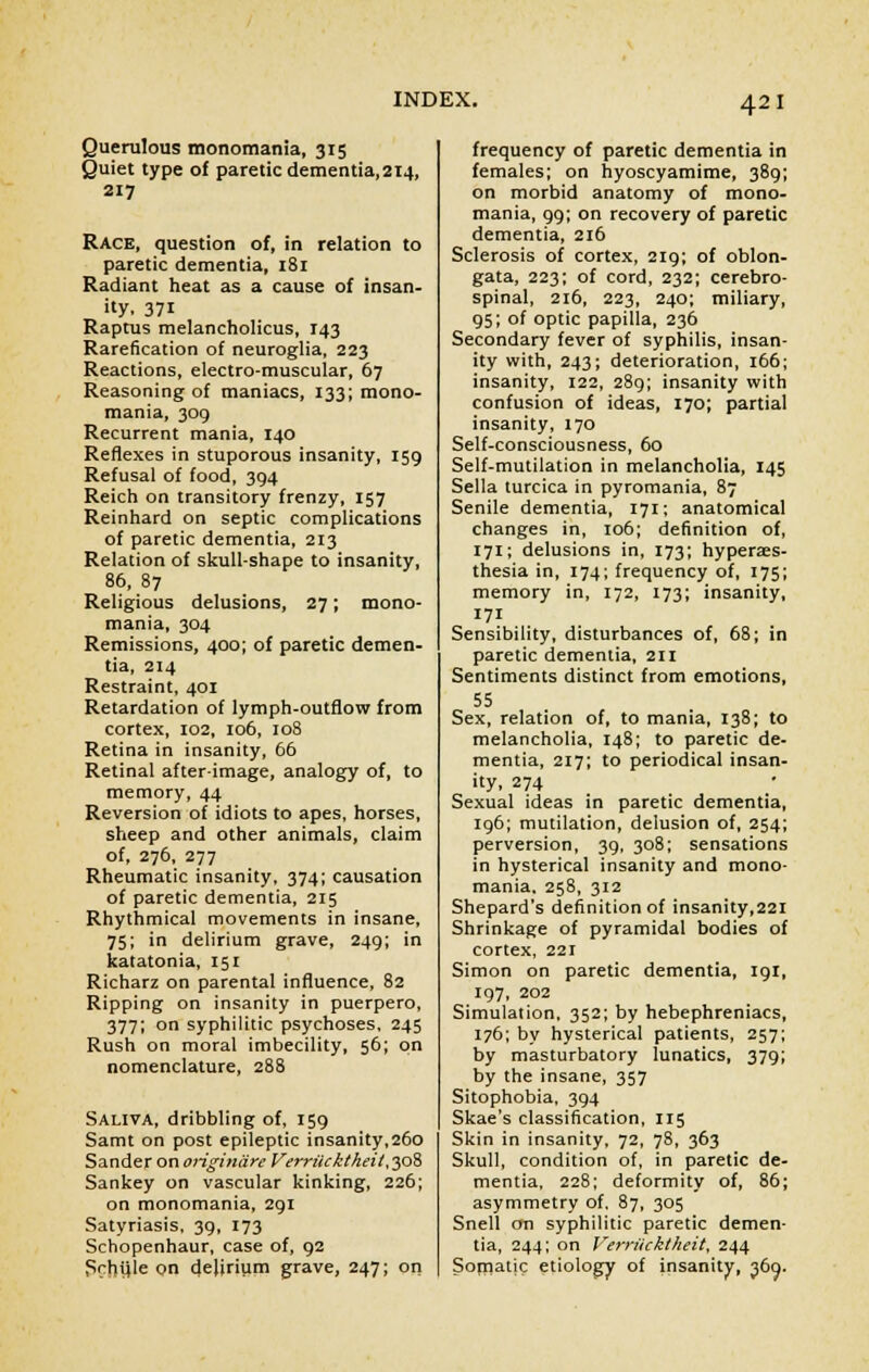 Querulous monomania, 315 Quiet type of paretic dementia,2i4, 217 Race, question of, in relation to paretic dementia, 181 Radiant heat as a cause of insan- ity. 371 Raptus melancholicus, 143 Rarefication of neuroglia, 223 Reactions, electro-muscular, 67 Reasoning of maniacs, 133; mono- mania, 309 Recurrent mania, 140 Reflexes in stuporous insanity, 159 Refusal of food, 394 Reich on transitory frenzy, 157 Reinhard on septic complications of paretic dementia, 213 Relation of skull-shape to insanity, 86, 87 Religious delusions, 27; mono- mania, 304 Remissions, 400; of paretic demen- tia, 214 Restraint, 401 Retardation of lymph-outflow from cortex, 102, 106, 108 Retina in insanity, 66 Retinal after-image, analogy of, to memory, 44 Reversion of idiots to apes, horses, sheep and other animals, claim of, 276, 277 Rheumatic insanity, 374; causation of paretic dementia, 215 Rhythmical movements in insane, 75; in delirium grave, 249; in katatonia, 151 Richarz on parental influence, 82 Ripping on insanity in puerpero, 377; on syphilitic psychoses, 245 Rush on moral imbecility, 56; on nomenclature, 288 Saliva, dribbling of, 159 Samt on post epileptic insanity,260 Sander on originiire Verriicktheii, 308 Sankey on vascular kinking, 226; on monomania, 291 Satyriasis, 39, 173 Schopenhaur, case of, 92 Srhijle on dehrium grave, 247; on frequency of paretic dementia in females; on hyoscyamime, 389; on morbid anatomy of mono- mania, 99; on recovery of paretic dementia, 216 Sclerosis of cortex, 219; of oblon- gata, 223; of cord, 232; cerebro- spinal, 216, 223, 240; miliary, 95; of optic papilla, 236 Secondary fever of syphilis, insan- ity with, 243; deterioration, 166; insanity, 122, 289; insanity with confusion of ideas, 170; partial insanity, 170 Self-consciousness, 60 Self-mutilation in melancholia, 145 Sella turcica in pyromania, 87 Senile dementia, 171; anatomical changes in, 106; definition of, 171; delusions in, 173; hyperes- thesia in, 174; frequency of, 175; memory in, 172, 173; insanity, 171 Sensibility, disturbances of, 68; in paretic dementia, 211 Sentiments distinct from emotions, 55 Sex, relation of, to mania, 138; to melancholia, 148; to paretic de- mentia, 217; to periodical insan- ity, 274 Sexual ideas in paretic dementia, 196; mutilation, delusion of, 254; perversion, 39, 308; sensations in hysterical insanity and mono- mania. 258, 312 Shepard's definition of insanity,221 Shrinkage of pyramidal bodies of cortex, 221 Simon on paretic dementia, 191, 197, 202 Simulation, 352; by hebephreniacs, 176; by hysterical patients, 257; by masturbatory lunatics, 379; by the insane, 357 Sitophobia, 394 Skae's classification, 115 Skin in insanity, 72, 78, 363 Skull, condition of, in paretic de- mentia, 228; deformity of, 86; asymmetry of, 87, 305 Snell on syphilitic paretic demen- tia, 244; on Verriicktheit, 244 Soniatic etiology of insanity, 369.
