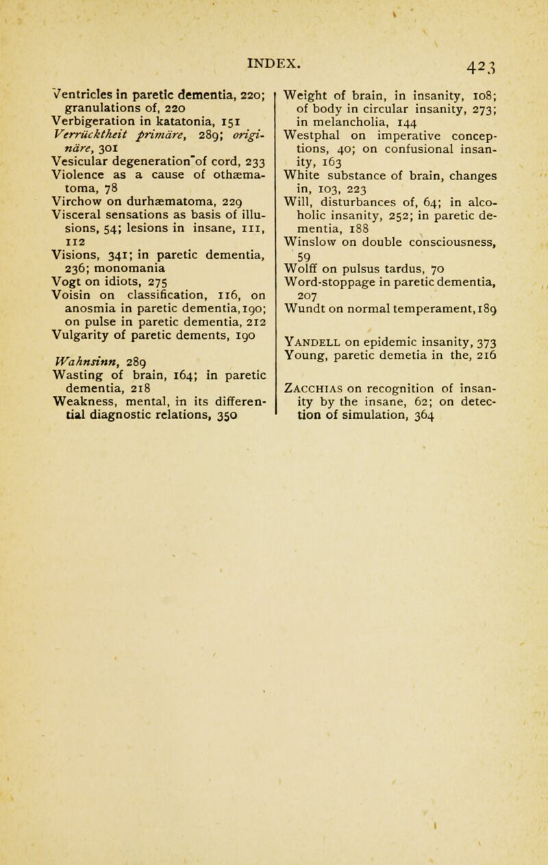 Ventricles in paretic dementia, 220; granulations of, 220 Verbigeration in katatonia, 151 Verrtickthcit primare, 289; origi- nare, 301 Vesicular degeneration'of cord, 233 Violence as a cause of othema- toma, 78 Virchow on durhaematoma, 229 Visceral sensations as basis of illu- sions, 54; lesions in insane, III, 112 Visions, 341; in paretic dementia, 236; monomania Vogt on idiots, 275 Voisin on classification, 116, on anosmia in paretic dementia, 190; on pulse in paretic dementia, 212 Vulgarity of paretic dements, 190 Wahnsinn, 289 Wasting of brain, 164; in paretic dementia, 218 Weakness, mental, in its differen- tial diagnostic relations, 350 Weight of brain, in insanity, 108; of body in circular insanity, 273; in melancholia, 144 Westphal on imperative concep- tions, 40; on confusional insan- ity, 163 White substance of brain, changes in, 103, 223 Will, disturbances of, 64; in alco- holic insanity, 252; in paretic de- mentia, 188 Winslow on double consciousness, 59 Wolff on pulsus tardus, 70 Word-stoppage in paretic dementia, 207 Wundt on normal temperament, 189 Yandell on epidemic insanity, 373 Young, paretic demetia in the, 216 Zacchias on recognition of insan- ity by the insane, 62; on detec- tion of simulation, 364