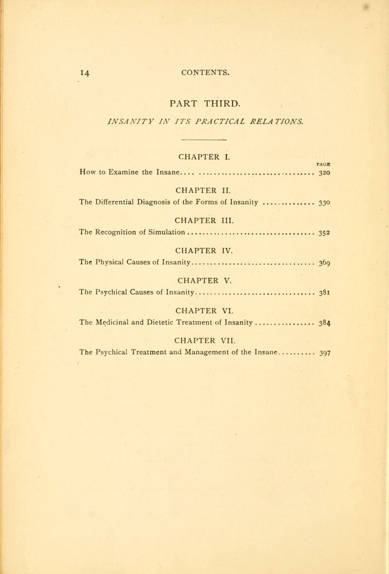 PART THIRD. INSANITY IN ITS PRACTICAL RELATIONS. CHAPTER I. PAGB How to Examine the Insane 320 CHAPTER II. The Differential Diagnosis of the Forms of Insanity 330 CHAPTER III. The Recognition of Simulation 352 CHAPTER IV. The Physical Causes of Insanity 369 CHAPTER V. The Psychical Causes of Insanity 381 CHAPTER VI. The Medicinal and Dietetic Treatment of Insanity 384 CHAPTER VII. The Psychical Treatment and Management of the Insane 397