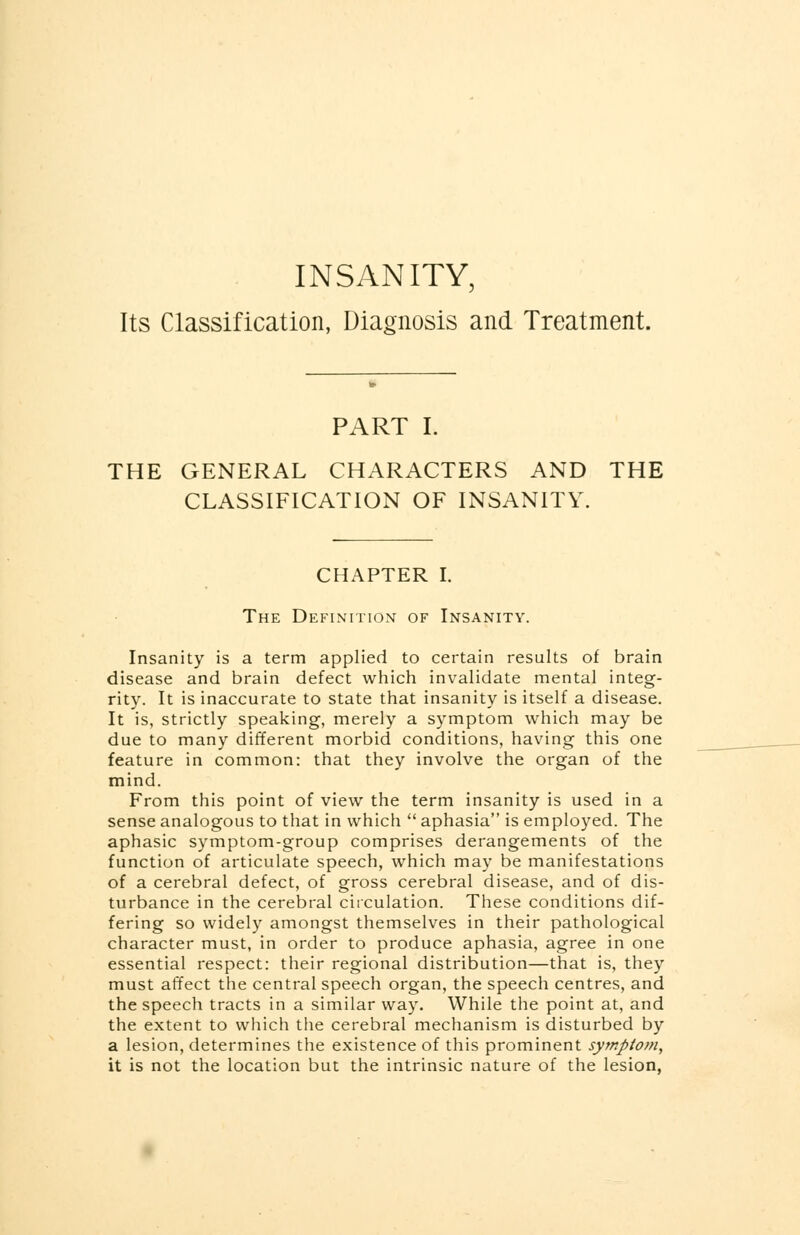 INSANITY, Its Classification, Diagnosis and Treatment. PART I. THE GENERAL CHARACTERS AND THE CLASSIFICATION OF INSANITY. CHAPTER I. The Definition of Insanity. Insanity is a term applied to certain results of brain disease and brain defect which invalidate mental integ- rity. It is inaccurate to state that insanity is itself a disease. It is, strictly speaking, merely a symptom which may be due to many different morbid conditions, having this one feature in common: that they involve the organ of the mind. From this point of view the term insanity is used in a sense analogous to that in which  aphasia is employed. The aphasic symptom-group comprises derangements of the function of articulate speech, which may be manifestations of a cerebral defect, of gross cerebral disease, and of dis- turbance in the cerebral circulation. These conditions dif- fering so widely amongst themselves in their pathological character must, in order to produce aphasia, agree in one essential respect: their regional distribution—that is, they must affect the central speech organ, the speech centres, and the speech tracts in a similar way. While the point at, and the extent to which the cerebral mechanism is disturbed by a lesion, determines the existence of this prominent symptom, it is not the location but the intrinsic nature of the lesion,