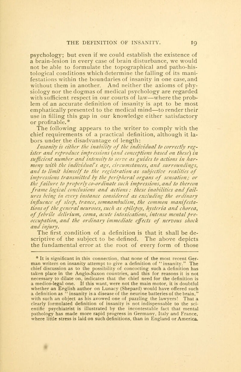 psychology; but even if we could establish the existence of a brain-lesion in every case of brain disturbance, we would not be able to formulate the topographical and patho-his- tological conditions which determine the falling of its mani- festations within the boundaries of insanity in one case,and without them in another. And neither the axioms of phy- siology nor the dogmas of medical psychology are regarded with sufficient respect in our courts of law—where the prob- lem of an accurate definition of insanity is apt to be most emphatically presented to the medical mind—to render their use in filling this gap in our knowledge either satisfactory or profitable.* The following appears to the writer to comply with the chief requirements of a practical definition, although it la- bors under the disadvantage of length: Insanity is either the inability of the individual to correctly reg- ister and reproduce impressions {and conceptions based on these) in sufficient number and intensity to serve as guides to actions in har- mony with the individual's age, circumstances, and surroundings, and to limit himself to the registration as subjective realities of impressions transmitted by the peripheral organs of sensation; or the failure to properly co-ordinate such impressions, and to thereon frame logical conclusions and actions : these inabilities and fail- ures being in every instance considered as excluding the. ordinary influence of sleep, trance, somnambulism, the common manifesta- tions of the general neuroses, such as epilepsy, hysteria and chorea, of febrile delirium, coma, acute intoxications, intense mental pre- occupation, and the ordinary immediate effects of nervous shock and injury. The first condition of a definition is that it shall be de- scriptive of the subject to be defined. The above depicts the fundamental error at the root of every form of those * It is significant in this connection, that none of the most recent Ger- man writers on insanity attempt to give a definition of insanity. The chief discussion as to the possibility of concocting such a definition has taken place in the Anglo-Saxon countries, and this for reasons it is not necessary to dilate on, indicates that the chief need for the definition is a medico-legal one. If this want, were not the main motor, it is doubtful whether an English author on Lunacy (Shepard) would have offered such a definition as insanity is a disease of the neurine batteries of the brain, with such an object as his avowed one of puzzling the lawyers! That a clearly formulated definition of insanity is not indispensable to the sci- entific psychiatrist is illustrated by the incontestable fact that mental pathology has made more rapid progress in Germany, Italy and France, where little stress is laid on such definitions, than in England or America.