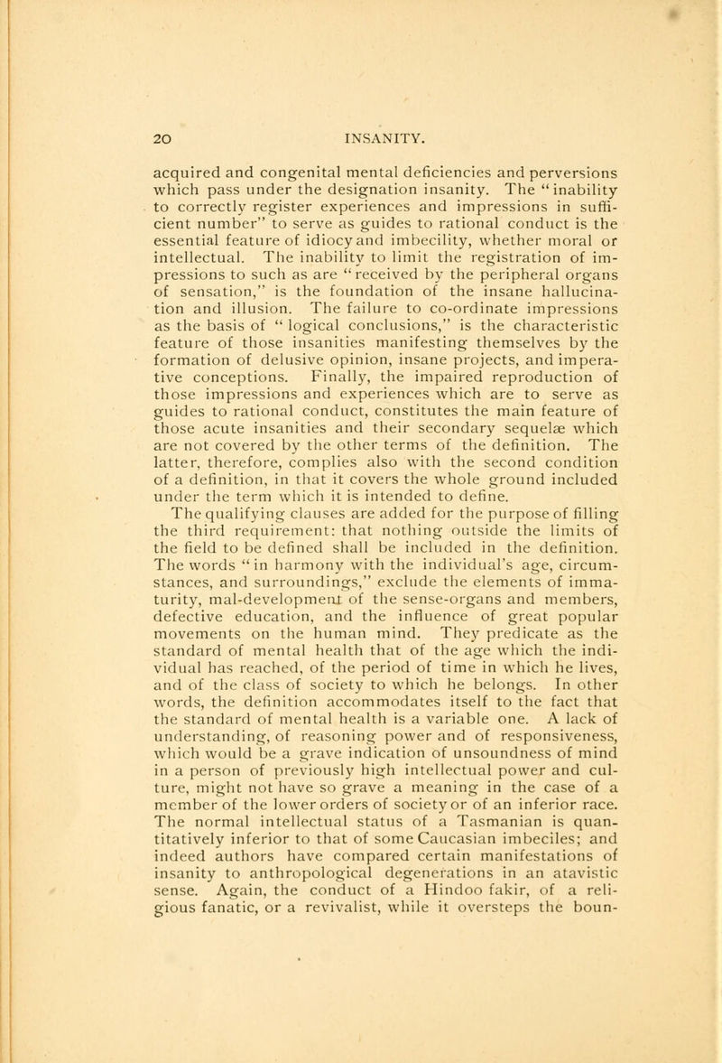 acquired and congenital mental deficiencies and perversions which pass under the designation insanity. The inability to correctly register experiences and impressions in suffi- cient number to serve as guides to rational conduct is the essential feature of idiocy and imbecility, whether moral or intellectual. The inability to limit the registration of im- pressions to such as are received by the peripheral organs of sensation, is the foundation of the insane hallucina- tion and illusion. The failure to co-ordinate impressions as the basis of  logical conclusions, is the characteristic feature of those insanities manifesting themselves by the formation of delusive opinion, insane projects, and impera- tive conceptions. Finally, the impaired reproduction of those impressions and experiences which are to serve as guides to rational conduct, constitutes the main feature of those acute insanities and their secondary sequelae which are not covered by the other terms of the definition. The latter, therefore, complies also with the second condition of a definition, in that it covers the whole ground included under the term which it is intended to define. The qualifying clauses are added for the purpose of filling the third requirement: that nothing outside the limits of the field to be defined shall be included in the definition. The words in harmony with the individual's age, circum- stances, and surroundings, exclude the elements of imma- turity, mal-developmeni of the sense-organs and members, defective education, and the influence of great popular movements on the human mind. They predicate as the standard of mental health that of the age which the indi- vidual has reached, of the period of time in which he lives, and of the class of society to which he belongs. In other words, the definition accommodates itself to the fact that the standard of mental health is a variable one. A lack of understanding, of reasoning power and of responsiveness, which would be a grave indication of unsoundness of mind in a person of previously high intellectual power and cul- ture, might not have so grave a meaning in the case of a member of the lower orders of society or of an inferior race. The normal intellectual status of a Tasmanian is quan- titatively inferior to that of some Caucasian imbeciles; and indeed authors have compared certain manifestations of insanity to anthropological degenerations in an atavistic sense. Again, the conduct of a Hindoo fakir, of a reli- gious fanatic, or a revivalist, while it oversteps the boun-