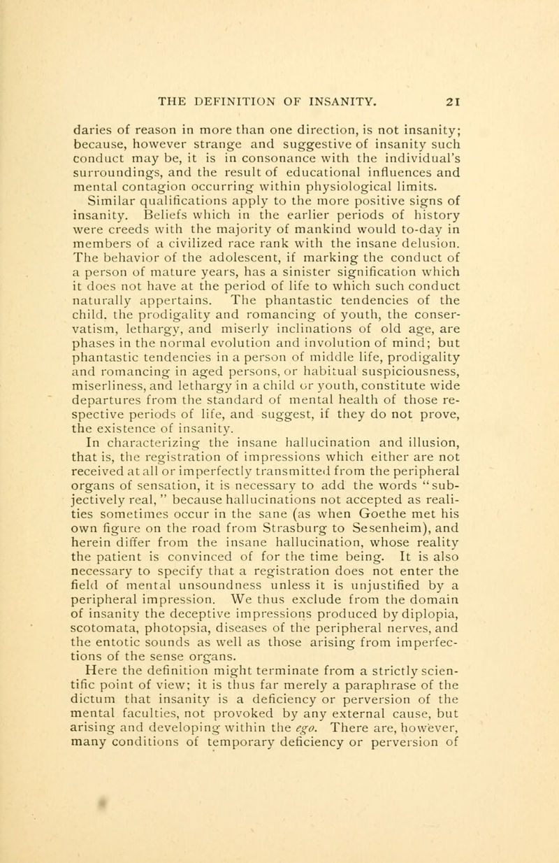 daries of reason in more than one direction, is not insanity; because, however strange and suggestive of insanity such conduct may be, it is in consonance with the individual's surroundings, and the result of educational influences and mental contagion occurring within physiological limits. Similar qualifications apply to the more positive signs of insanity. Beliefs which in the earlier periods of history were creeds with the majority of mankind would to-day in members of a civilized race rank with the insane delusion. The behavior of the adolescent, if marking the conduct of a person of mature years, has a sinister signification which it does not have at the period of life to which such conduct naturally appertains. The phantastic tendencies of the child, the prodigality and romancing of youth, the conser- vatism, lethargy, and miserly inclinations of old age, are phases in the normal evolution and involution of mind; but phantastic tendencies in a person of middle life, prodigality and romancing in aged persons, or habitual suspiciousness, miserliness, and lethargy in a child or youth, constitute wide departures from the standard of mental health of those re- spective periods of life, and suggest, if they do not prove, the existence of insanity. In characterizing the insane hallucination and illusion, that is, the registration of impressions which either are not received at all or imperfectly transmitted from the peripheral organs of sensation, it is necessary to add the words sub- jectively real,  because hallucinations not accepted as reali- ties sometimes occur in the sane (as when Goethe met his own figure on the road from Strasburg to Sesenheim), and herein differ from the insane hallucination, whose reality the patient is convinced of for the time being. It is also necessary to specify that a registration does not enter the field of mental unsoundness unless it is unjustified by a peripheral impression. We thus exclude from the domain of insanity the deceptive impressions produced by diplopia, scotomata, photopsia, diseases of the peripheral nerves, and the entotic sounds as well as those arising from imperfec- tions of the sense organs. Here the definition might terminate from a strictly scien- tific point of view; it is thus far merely a paraphrase of the dictum that insanity is a deficiency or perversion of the mental faculties, not provoked by any external cause, but arising and developing within the ego. There are, however, many conditions of temporary deficiency or perversion of