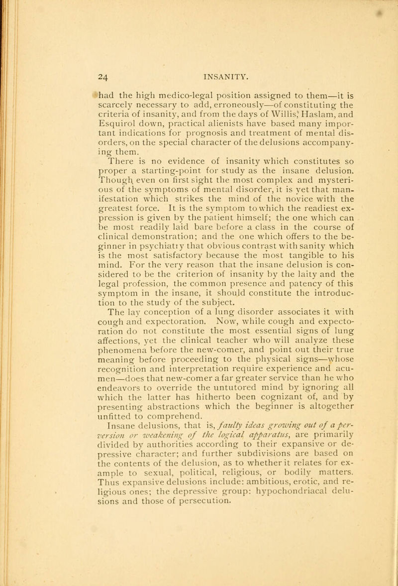 had the high medico-legal position assigned to them—it is scarcely necessary to add, erroneously—of constituting the criteria of insanity, and from the days of Willis,* Haslam, and Esquirol down, practical alienists have based many impor- tant indications for prognosis and treatment of mental dis- orders, on the special character of the delusions accompany- ing them. There is no evidence of insanity which constitutes so proper a starting-point for study as the insane delusion. Though even on first sight the most complex and mysteri- ous of the symptoms of mental disorder, it is yet that man- ifestation which strikes the mind of the novice with the greatest force. It is the symptom to which the readiest ex- pression is given by the patient himself; the one which can be most readily laid bare before a class in the course of clinical demonstration; and the one which offers to the be- ginner in psychiatiy that obvious contrast with sanity which is the most satisfactory because the most tangible to his mind. For the very reason that the insane delusion is con- sidered to be the criterion of insanity by the laity and the legal profession, the common presence and patency of this symptom in the insane, it should constitute the introduc- tion to the study of the subject. The lay conception of a lung disorder associates it with cough and expectoration. Now, while cough and expecto- ration do not constitute the most essential signs of lung affections, yet the clinical teacher who will analyze these phenomena before the new-comer, and point out their true meaning before proceeding to the physical signs—whose recognition and interpretation require experience and acu- men—does that new-comer afar greater service than he who endeavors to override the untutored mind by ignoring all which the latter has hitherto been cognizant of, and by presenting abstractions which the beginner is altogether unfitted to comprehend. Insane delusions, that is, faulty ideas growing out of a per- version or weakening of the logical apparatus, are primarily divided by authorities according to their expansive or de- pressive character; and further subdivisions are based on the contents of the delusion, as to whether it relates for ex- ample to sexual, political, religious, or bodily matters. Thus expansive delusions include: ambitious, erotic, and re- ligious ones; the depressive group: hypochondriacal delu- sions and those of persecution.