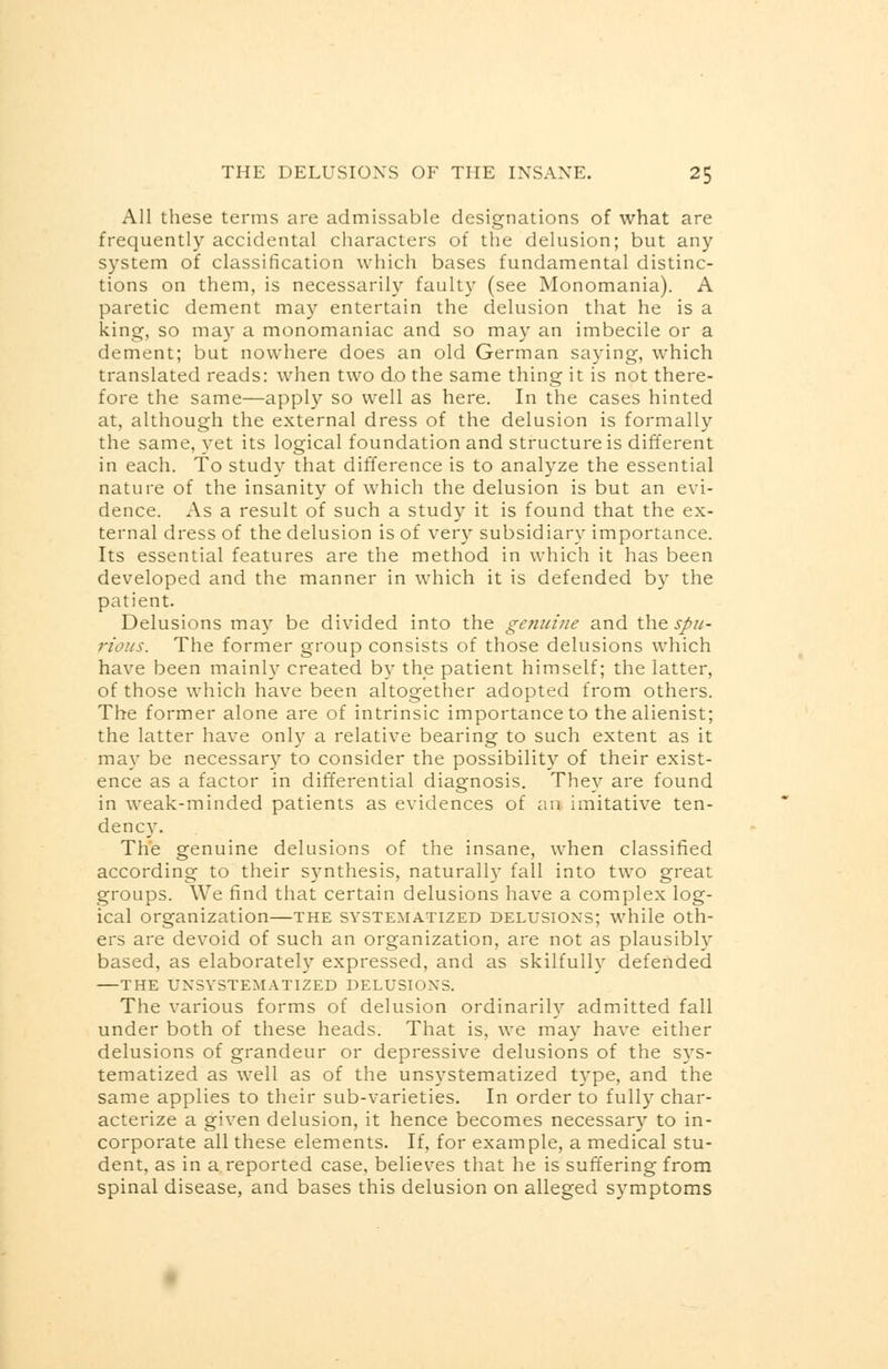 All these terms are admissable designations of what are frequently accidental characters of the delusion; but any system of classification which bases fundamental distinc- tions on them, is necessarily faulty (see Monomania). A paretic dement may entertain the delusion that he is a king, so may a monomaniac and so may an imbecile or a dement; but nowhere does an old German saying, which translated reads: when two do the same thing it is not there- fore the same—apply so well as here. In the cases hinted at, although the external dress of the delusion is formally the same, yet its logical foundation and structure is different in each. To study that difference is to analyze the essential nature of the insanity of which the delusion is but an evi- dence. As a result of such a study it is found that the ex- ternal dress of the delusion is of very subsidiary importance. Its essential features are the method in which it has been developed and the manner in which it is defended by the patient. Delusions may be divided into the genuine and the spu- rious. The former group consists of those delusions which have been mainly created by the patient himself; the latter, of those which have been altogether adopted from others. The former alone are of intrinsic importance to the alienist; the latter have only a relative bearing to such extent as it may be necessary to consider the possibility of their exist- ence as a factor in differential diagnosis. They are found in weak-minded patients as evidences of an imitative ten- dency. The genuine delusions of the insane, when classified according to their synthesis, naturally fall into two great groups. We find that certain delusions have a complex log- ical organization—the systematized delusions; while oth- ers are devoid of such an organization, are not as plausibly based, as elaborately expressed, and as skilfully defended THE UNSYSTEMATIZED DELUSION'S. The various forms of delusion ordinarily admitted fall under both of these heads. That is, we may have either delusions of grandeur or depressive delusions of the sys- tematized as well as of the unsystematized type, and the same applies to their sub-varieties. In order to fully char- acterize a given delusion, it hence becomes necessary to in- corporate all these elements. If, for example, a medical stu- dent, as in a reported case, believes that he is suffering from spinal disease, and bases this delusion on alleged symptoms