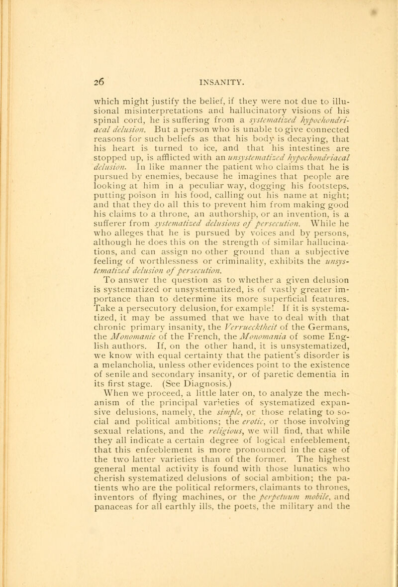 which might justify the belief, if they were not due to illu- sional misinterpretations and hallucinatory visions of his spinal cord, he is suffering from a systematized hypochondri- acal delusion. But a person who is unable to give connected reasons for such beliefs as that his body is decaying, that his heart is turned to ice, and that his intestines are stopped up, is afflicted with an unsystematized hypochondriacal delusion. In like manner the patient who claims that he is pursued by enemies, because he imagines that people are looking at him in a peculiar way, dogging his footsteps, putting poison in his food, calling out his name at night; and that they do all this to prevent him from making good his claims to a throne, an authorship, or an invention, is a sufferer from systematized delusions of persecution. While he who alleges that he is pursued by voices and by persons, although he does this on the strength of similar hallucina- tions, and can assign no other ground than a subjective feeling of worthlessness or criminality, exhibits the unsys- tematized delusion of persecution. To answer the question as to whether a given delusion is systematized or unsystematized, is of vastly greater im- portance than to determine its more superficial features. Take a persecutory delusion, for example! If it is systema- tized, it may be assumed that we have to deal with that chronic primary insanity, the Vcrruecktheit of the Germans, the Monomanie of the French, the Monomania of some Eng- lish authors. If, on the other hand, it is unsystematized, we know with equal certainty that the patient's disorder is a melancholia, unless other evidences point to the existence of senile and secondary insanity, or of paretic dementia in its first stage. (See Diagnosis.) When we proceed, a little later on, to analyze the mech- anism of the principal varieties of systematized expan- sive delusions, namely, the simple, or those relating to so- cial and political ambitions; the erotic, or those involving sexual relations, and the religious, we will find, that while they all indicate a certain degree of logical enfeeblement, that this enfeeblement is more pronounced in the case of the two latter varieties than of the former. The highest general mental activity is found with those lunatics who cherish systematized delusions of social ambition; the pa- tients who are the political reformers, claimants to thrones, inventors of flying machines, or the perpetuum mobile, and panaceas for all earthly ills, the poets, the military and the