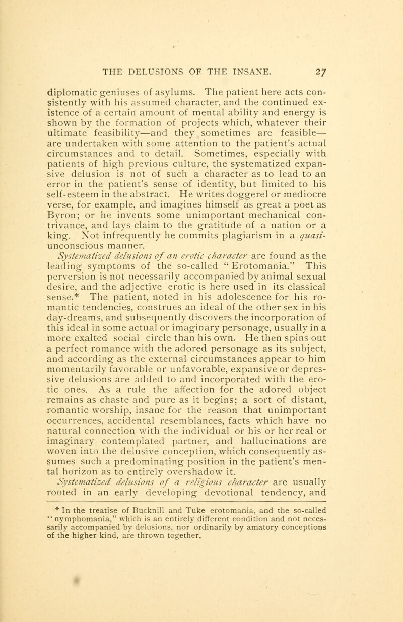 diplomatic geniuses of asylums. The patient here acts con- sistently with his assumed character, and the continued ex- istence of a certain amount of mental ability and energy is shown by the formation of projects which, whatever their ultimate feasibility—and they sometimes are feasible— are undertaken with some attention to the patient's actual circumstances and to detail. Sometimes, especially with patients of high previous culture, the systematized expan- sive delusion is not of such a character as to lead to an error in the patient's sense of identity, but limited to his self-esteem in the abstract. He writes doggerel or mediocre verse, for example, and imagines himself as great a poet as Byron; or he invents some unimportant mechanical con- trivance, and lays claim to the gratitude of a nation or a king. Not infrequently he commits plagiarism in a quasi- unconscious manner. Systematized delusions of an erotic character are found as the leading symptoms of the so-called Erotomania. This perversion is not necessarily accompanied by animal sexual desire, and the adjective erotic is here used in its classical sense.* The patient, noted in his adolescence for his ro- mantic tendencies, construes an ideal of the other sex in his day-dreams, and subsequently discovers the incorporation of this ideal in some actual or imaginary personage, usually in a more exalted social circle than his own. He then spins out a perfect romance with the adored personage as its subject, and according as the external circumstances appear to him momentarily favorable or unfavorable, expansive or depres- sive delusions are added to and incorporated with the ero- tic ones. As a rule the affection for the adored object remains as chaste and pure as it begins; a sort of distant, romantic worship, insane for the reason that unimportant occurrences, accidental resemblances, facts which have no natural connection with the individual or his or her real or imaginary contemplated partner, and hallucinations are woven into the delusive conception, which consequently as- sumes such a predominating position in the patient's men- tal horizon as to entirely overshadow it. Systematized delusions of a religious character are usually rooted in an early developing devotional tendency, and * In the treatise of Bucknill and Tuke erotomania, and the so-called  nymphomania, which is an entirely different condition and not neces- sarily accompanied by delusions, nor ordinarily by amatory conceptions of the higher kind, are thrown together.