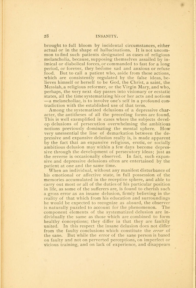 brought to full bloom by incidental circumstances, either actual or in the shape of hallucinations. It is not uncom- mon to find such patients designated as cases of religious melancholia, because, supposing themselves assailed by in- imical or diabolical forces, or commanded to fast for a long period, or forever, they become sad and anxious or refuse food. But to call a patient who, aside from these actions, which are consistently regulated by the false ideas, be- lieves himself or herself to be God, the Christ, a saint, the Messiah, a religious reformer, or the Virgin Mary, and who, perhaps, the very next day passes into visionary or ecstatic states, all the time systematizing his or her acts and notions —a melancholiac, is to involve one's self in a profound con- tradiction with the established use of that term. Among the systematized delusions of a depressive char- acter, the antitheses of all the preceding forms are found. This is well exemplified in cases where the subjects devel- op delusions of persecution overwhelming the ambitious notions previously dominating the mental sphere. How very unessential the line of demarkation between the de- pressive and expansive delusion really is, is made apparent by the fact that an expansive religious, erotic, or socially ambitious delusion may within a few days become depres- sive through the development of persecutory ideas; just as the reverse is occasionally observed. In fact, such expan- sive and depressive delusions often are entertained by the patient at one and the same time. When an individual, without any manifest disturbance of his emotional or affective state, in full possession of the memories accumulated in the receptive sphere, and able to carry out most or all of the duties of his particular position in life, as some of the sufferers are, is found to cherish such a gross error as an insane delusion, firmly believing in the reality of that which from his education and surroundings he would be expected to recognize as absurd, the observer is naturally puzzled to account for the phenomenon. The component elements of the systematized delusion are in- dividually the same as those which are combined to form healthy conceptions; they differ in that they are faultily united. In this respect the insane delusion does not differ from the faulty conclusions which constitute the error of the sane. But while the error of the sane person is based on faulty and not on perverted perceptions, on imperfect or vicious training, and on lack of experience, and disappears