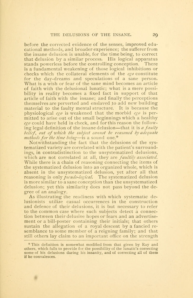 before the corrected evidence of the senses, improved edu- cational methods, and broader experience; the sufferer from the insane delusion is unable, for the time being, to correct that delusion by a similar process. His logical apparatus stands powerless before the controlling conception. There is a fundamental weakening of those logical inhibitions or checks which the collateral elements of the ego constitute for the day-dreams and speculations of a sane person. What is a wish or fear of the sane mind becomes an article of faith with the delusional lunatic; what is a mere possi- bility in reality becomes a fixed fact in support of that article of faith with the insane; and finally the perceptions themselves are perverted and enslaved to add new building material to the faulty mental structure. It is because the physiological ego is weakened that the morbid ego is per- mitted to arise out of the small beginnings which a healthy ego could have held in check, and for this reason the follow- ing legal definition of the insane delusion—that it is a faulty belief, out of which the subject cannot be reasoned by adequate methods for the time being—is a sound one.* Notwithstanding the fact that the delusions of the sys- tematized variety are correlated with the patient's surround- ings, in contradistinction to the unsystematized delusions, which are not correlated at all, they are faultily associated. While there is a chain of reasoning connecting the items of the systematized delusion into an organized whole, which is absent in the unsystematized delusion, yet after all that reasoning is only pseudo-logical. The systematized delusion is more similar to a sane conception than the unsystematized delusion; yet this similarity does not pass beyond the de- gree of an analogy. As illustrating the readiness with which systematic de- lusionists utilize casual occurrences in the construction and defence of their delusions, it is but necessary to refer to the common case where such subjects detect a connec- tion between their delusive hopes or fears and an advertise- ment or a bill-poster containing their initials; that others sustain the allegation of a royal descent by a fancied re- semblance to some member of a reigning family; and that still others lay claim to an important office on the strength * This definition is somewhat modified from that given by Ray and others, which fails to provide for the possibility of the lunatic's correcting some of his delusions during his insanity, and of correcting all of them if he convalesces.