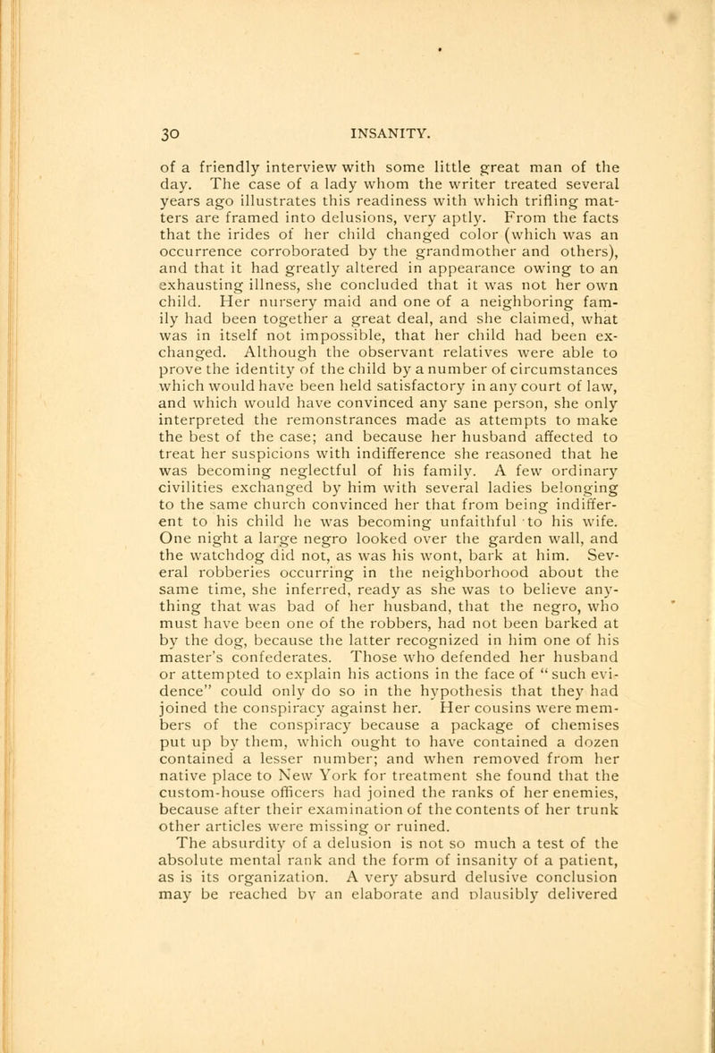 of a friendly interview with some little great man of the day. The case of a lady whom the writer treated several years ago illustrates this readiness with which trifling mat- ters are framed into delusions, very aptly. From the facts that the irides of her child changed color (which was an occurrence corroborated by the grandmother and others), and that it had greatly altered in appearance owing to an exhausting illness, she concluded that it was not her own child. Her nursery maid and one of a neighboring fam- ily had been together a great deal, and she claimed, what was in itself not impossible, that her child had been ex- changed. Although the observant relatives were able to prove the identity of the child by a number of circumstances which would have been held satisfactory in any court of law, and which would have convinced any sane person, she only interpreted the remonstrances made as attempts to make the best of the case; and because her husband affected to treat her suspicions with indifference she reasoned that he was becoming neglectful of his family. A few ordinary civilities exchanged by him with several ladies belonging to the same church convinced her that from being indiffer- ent to his child he was becoming unfaithful to his wife. One night a large negro looked over the garden wall, and the watchdog did not, as was his wont, bark at him. Sev- eral robberies occurring in the neighborhood about the same time, she inferred, ready as she was to believe any- thing that was bad of her husband, that the negro, who must have been one of the robbers, had not been barked at by the dog, because the latter recognized in him one of his master's confederates. Those who defended her husband or attempted to explain his actions in the face of such evi- dence could only do so in the hypothesis that they had joined the conspiracy against her. Her cousins were mem- bers of the conspiracy because a package of chemises put up by them, which ought to have contained a dozen contained a lesser number; and when removed from her native place to New York for treatment she found that the custom-house officers had joined the ranks of her enemies, because after their examination of the contents of her trunk other articles were missing or ruined. The absurdity of a delusion is not so much a test of the absolute mental rank and the form of insanity of a patient, as is its organization. A very absurd delusive conclusion may be reached bv an elaborate and olausibly delivered