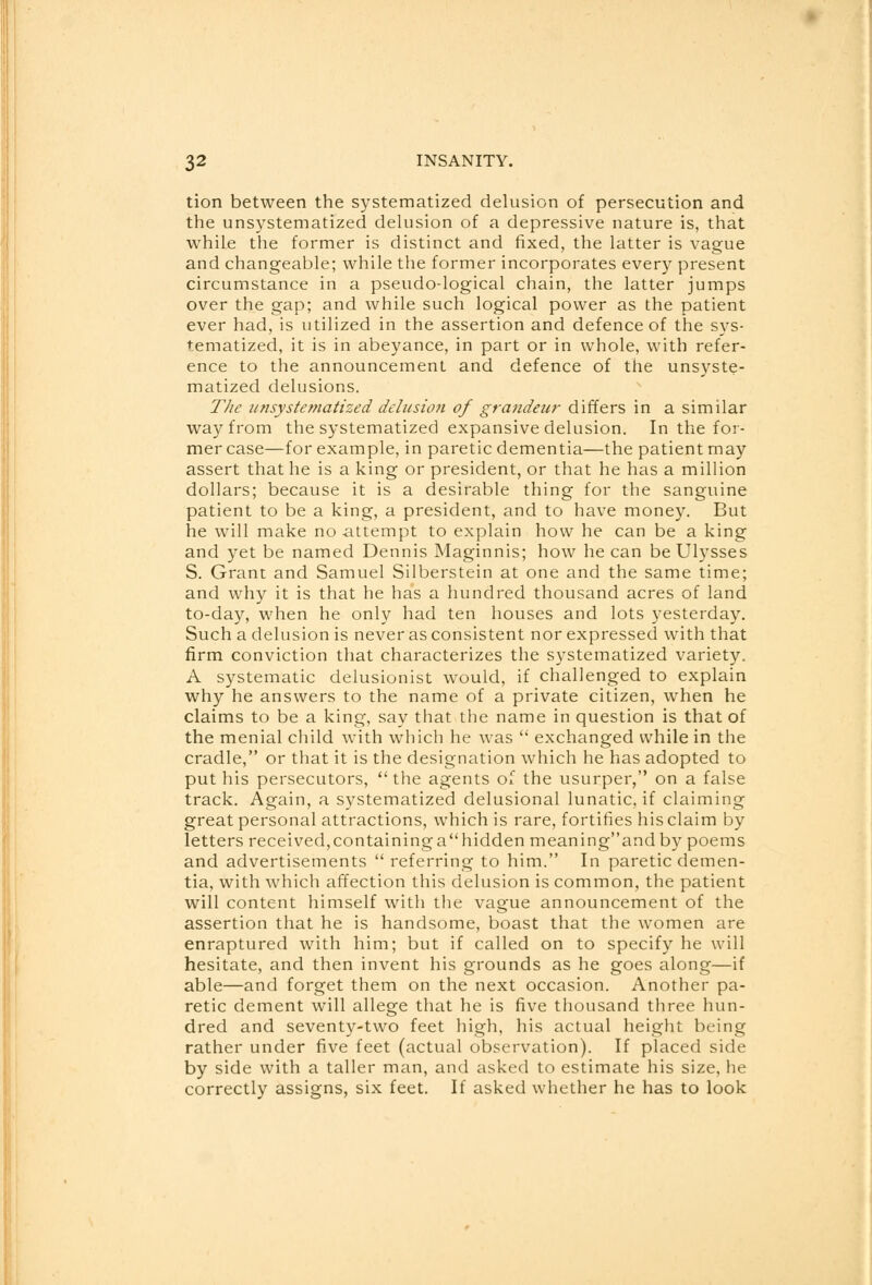 tion between the systematized delusion of persecution and the unsystematized delusion of a depressive nature is, that while the former is distinct and fixed, the latter is vague and changeable; while the former incorporates every present circumstance in a pseudo-logical chain, the latter jumps over the gap; and while such logical power as the patient ever had, is utilized in the assertion and defence of the sys- tematized, it is in abeyance, in part or in whole, with refer- ence to the announcement and defence of the unsyste- matized delusions. Tlic unsystematized delusion of grandeur differs in a similar way from the systematized expansive delusion. In the for- mer case—for example, in paretic dementia—the patient may assert that he is a king or president, or that he has a million dollars; because it is a desirable thing for the sanguine patient to be a king, a president, and to have money. But he will make no -attempt to explain how he can be a king and yet be named Dennis Maginnis; how he can be Ulysses S. Grant and Samuel Silberstein at one and the same time; and why it is that he has a hundred thousand acres of land to-day, when he only had ten houses and lots yesterday. Such a delusion is never as consistent nor expressed with that firm conviction that characterizes the systematized variety. A systematic delusionist would, if challenged to explain why he answers to the name of a private citizen, when he claims to be a king, say that the name in question is that of the menial child with which he was  exchanged while in the cradle, or that it is the designation which he has adopted to put his persecutors,  the agents of the usurper, on a false track. Again, a systematized delusional lunatic, if claiming great personal attractions, which is rare, fortifies his claim by letters received, containing a hidden meaningand by poems and advertisements  referring to him. In paretic demen- tia, with which affection this delusion is common, the patient will content himself with the vague announcement of the assertion that he is handsome, boast that the women are enraptured with him; but if called on to specify he will hesitate, and then invent his grounds as he goes along—if able—and forget them on the next occasion. Another pa- retic dement will allege that he is five thousand three hun- dred and seventy-two feet high, his actual height being rather under five feet (actual observation). If placed side by side with a taller man, and asked to estimate his size, he correctly assigns, six feet. If asked whether he has to look