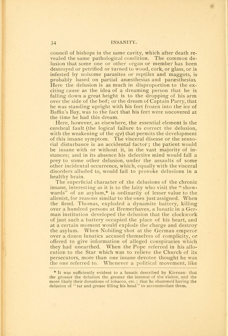 council of bishops in the same cavity, which after death re- vealed the same pathological condition. The common de- lusion that some one or other organ or member has been destroyed or petrified or turned to wood, cork, or glass, or is infested by noisome parasites or reptiles and maggots, is probably based on partial anaesthesias and paraesthesias. Here the delusion is as much in disproportion to the ex- citing cause as the idea of a dreaming person that he is falling down a great height is to the dropping of his arm over the side of the bed; or the dream of Captain Parry, that he was standing upright with his feet frozen into the ice of Baffin's Bay, was to the fact that his feet were uncovered at the time he had this dream. Here, however, as elsewhere, the essential element is the cerebral fault (the logical failure to correct the delusion, with the weakening of the ego) that permits the development of this insane symptom. The visceral disease or the senso- rial disturbance is an accidental factor ; the patient would be insane with or without it, in the vast majority of in- stances; and in its absence his defective mind would fall a prey to some other delusion, under the assaults of some other incidental occurrence, which, equally with the visceral disorders alluded to, would fail to provoke delusions in a healthy brain. The superficial character of the delusions of the chronic insane, interesting as it is to the laity who visit the  show- wards of an asylum,* is ordinarily of lesser value to the alienist, for reasons similar to the ones just assigned. When the fiend. Thomas, exploded a dynamite battery, killing over a hundred persons at Bremerhaven, a lunatic in a Ger- man institution developed the delusion that the clockwork of just such a battery occupied the place of his heart, and at a certain moment would explode the charge and destroy the asylum. When Nobiling shot at the German emperor over a dozen lunatics accused themselves of complicity, or offered to give information of alleged conspiracies which they had unearthed. When the Pope referred in his allo- cution to the Star which was to relieve the Church of its persecutors, more than one insane devotee thought he was the one referred to. Whenever a political movement, like * It was sufficiently evident to a lunatic described by Kiernan: that the grosser the delusion the greater the interest of the visitor, and the more likely their donations of tobacco, etc.; that he shammed having the delusion of tar and grease filling his head  to accommodate them.