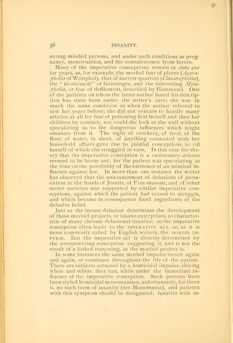 strong-minded persons, and under such conditions as preg- nancy, menstruation, and the convalescence from fevers. Many of the imperative conceptions remain in statu quo for years, as, for example, the morbid fear of places {Agora- phobia of Westphal), that of narrow quarters (Claustrophobia), the  Griibclsucht of Griesinger, and the interesting My'so- phobia, or fear of defilement, described by Hammond. One of the patients on whom the latter author based his descrip- tion has since been under the writer's care; she was in much the same condition as when the author referred to saw her years before; she did not venture to handle many articles at all for fear of poisoning first herself and then her children by contact; nor could she look at the wall without speculating as to the dangerous influences which might emanate from it. The sight of crockery, of food, of the floor, of water, in short, of anything connected with her household affairs gave rise to painful conceptions, to rid herself of which she struggled in vain. In this case the the- ory that the imperative conception is a rudimentary delusion seemed to be borne out; for the patient was speculating at the time on the possibility of the existence of an inimical in- fluence against her. In more than one instance the writer has observed that the announcement of delusions of perse- cution at the hands of Jesuits, of Free-masons, and of other secret societies was supported by similar imperative con- ceptions, against which the patient had ceased to struggle, and which became in consequence fixed ingredients of the delusive belief. Just as the insane delusion determines the development of those morbid projects, or insane enterprises, so character- istic of many chronic delusional lunatics; so the imperative conception often leads to the imperative act, or, as it is more commonly called by English writers, the morbid im- pulse. But the imperative act is directly determined by the overpowering conception suggesting it, and is not the result of a linked reasoning, as the morbid project is. In some instances the same morbid impulse recurs again and again, or continues throughout the life of the patient. There are subjects actuated by a homicidal impulse, slaying when and where they can, while under the immediate in- fluence of the imperative conception. Such persons have been styled homicidal monomaniacs, unfortunately, for there is no such form of insanity (see Monomania), and patients with this symptom should be designated: lunatics with in-