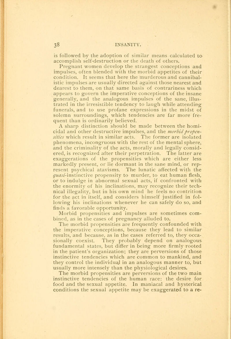 is followed by the adoption of similar means calculated to accomplish self-destruction or the death of others. Pregnant women develop the strangest conceptions and impulses, often blended with the morbid appetites of their condition. It seems that here the murderous and cannibal- istic impulses are usually directed against those nearest and dearest to them, on that same basis of contrariness which appears to govern the imperative conceptions of the insane generally, and the analogous impulses of the sane, illus- trated in the irresistible tendency to laugh while attending funerals, and to use profane expressions in the midst of solemn surroundings, which tendencies are far more fre- quent than is ordinarily believed. A sharp distinction should be made between the homi- cidal and other destructive impulses, and the morbid propen- sities which result in similar acts. The former are isolated phenomena, incongruous with the rest of the mental sphere, and the criminality of the acts, morally and legally consid- ered, is recognized after their perpetration. The latter are exaggerations of the propensities which are either less markedly present, or lie dormant in the sane mind, or rep- resent psychical atavisms. The lunatic affected with the ^//^/-instinctive propensity to murder, to eat human flesh, or to indulge in abnormal sexual acts, if confronted with the enormity of his inclinations, may recognize their tech- nical illegality, but in his own mind he feels no contrition for the act in itself, and considers himself justified in fol- lowing his inclinations whenever he can safely do so, and finds a favorable opportunity. Morbid propensities and impulses are sometimes com- bined, as in the cases of pregnancy alluded to. The morbid propensities are frequently confounded with the imperative conceptions, because they lead to similar results, and because, as in the cases referred to, they occa- sionally coexist. They probably depend on analogous fundamental states, but differ in being more firmly rooted in the patient's organization; they are perversions of those instinctive tendencies which are common to mankind, and they control the individua.1 in an analogous manner to, but usually more intensely than the physiological desires. The morbid propensities are perversions of the two main instinctive tendencies of the human race: the desire for food and the sexual appetite. In maniacal and hysterical conditions the sexual appetite may be exaggerated to a re-