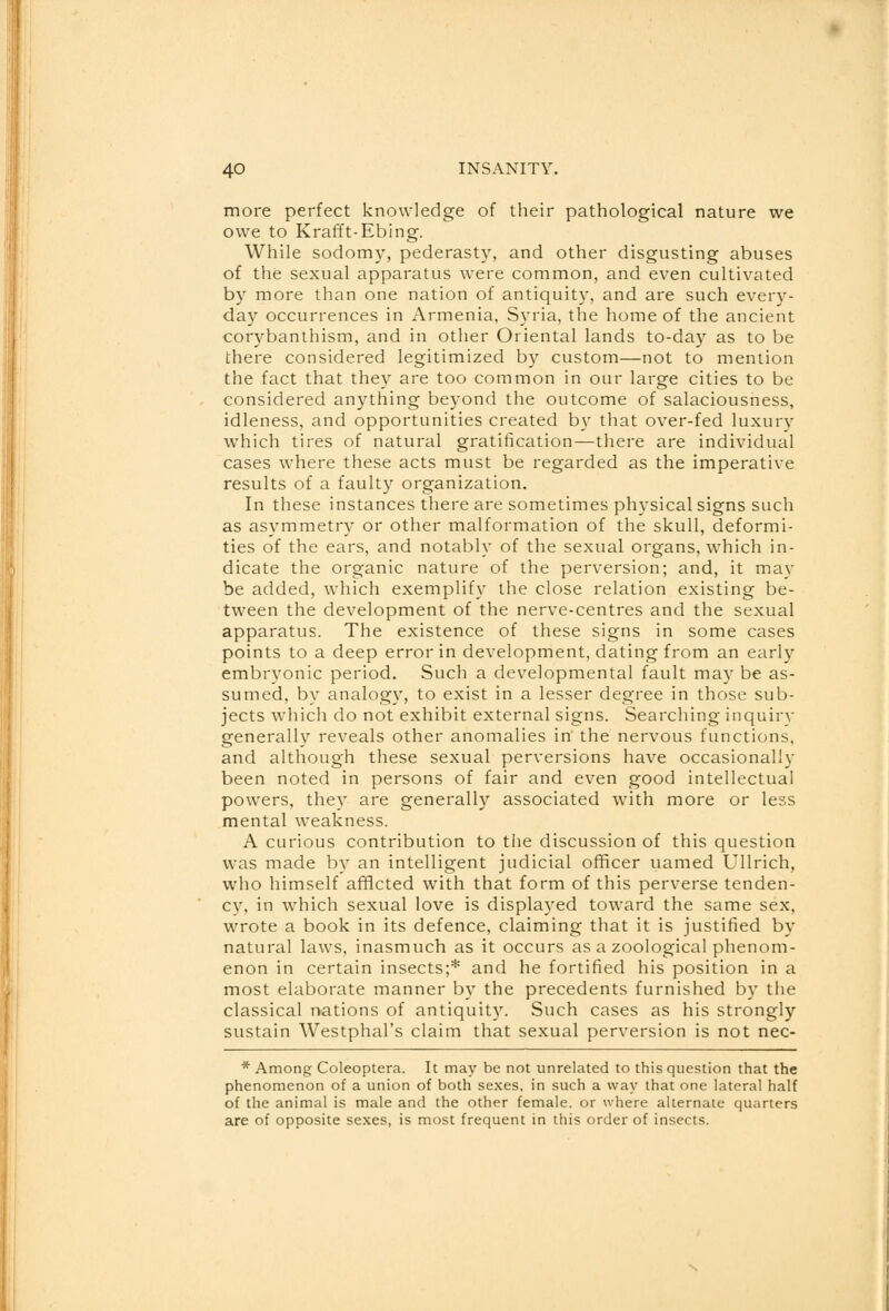 more perfect knowledge of their pathological nature we owe to Krafft-Ebing. While sodomy, pederasty, and other disgusting abuses of the sexual apparatus were common, and even cultivated by more than one nation of antiquity, and are such every- day occurrences in Armenia, Syria, the home of the ancient corybanthism, and in other Oriental lands to-day as to be there considered legitimized by custom—not to mention the fact that they are too common in our large cities to be considered anything beyond the outcome of salaciousness, idleness, and opportunities created by that over-fed luxury which tires of natural gratification—there are individual cases where these acts must be regarded as the imperative results of a faulty organization. In these instances there are sometimes physical signs such as asymmetry or other malformation of the skull, deformi- ties of the ears, and notably of the sexual organs, which in- dicate the organic nature of the perversion; and, it may be added, which exemplify the close relation existing be- tween the development of the nerve-centres and the sexual apparatus. The existence of these signs in some cases points to a deep error in development, dating from an early embryonic period. Such a developmental fault may be as- sumed, by analogy, to exist in a lesser degree in those sub- jects which do not exhibit external signs. Searching inquiry generally reveals other anomalies in' the nervous functions, and although these sexual perversions have occasionally been noted in persons of fair and even good intellectual powers, they are generally associated with more or less mental weakness. A curious contribution to the discussion of this question was made by an intelligent judicial officer uamed Ullrich, who himself afflcted with that form of this perverse tenden- cv, in which sexual love is displayed toward the same sex, wrote a book in its defence, claiming that it is justified by natural laws, inasmuch as it occurs as a zoological phenom- enon in certain insects;* and he fortified his position in a most elaborate manner by the precedents furnished by the classical nations of antiquity. Such cases as his strongly sustain Westphal's claim that sexual perversion is not nec- * Among Coleoptera. It may be not unrelated to this question that the phenomenon of a union of both sexes, in such a way that one lateral half of the animal is male and the other female, or where alternate quarters are of opposite sexes, is most frequent in this order of insects.