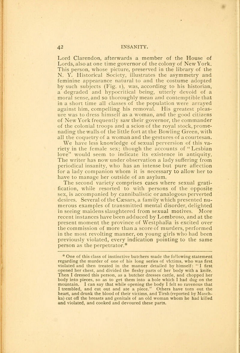 Lord Clarendon, afterwards a member of the House of Lords, also at one time governor of the colony of New York. This person, whose picture, preserved in the library of the N. Y. Historical Society, illustrates the asymmetry and feminine appearance natural to and the costume adopted by such subjects (Fig. i), was, according to his historian, a degraded and hypocritical being, utterly devoid of a moral sense, and so thoroughly mean and contemptible that in a short time all classes of the population were arrayed against him, compelling his removal. His greatest pleas- ure was to dress himself as a woman, and the good citizens of New York frequently saw their governor, the commander of the colonial troops and a scion of the royal stock, prome- nading the walls of the little fort at the Bowling Green, with all the coquetry of a woman and the gestures of a courtesan. We have less knowledge of sexual perversion of this va- riety in the female sex; though the accounts of Lesbian love would seem to indicate its existence in antiquity. The writer has now under observation a lady suffering from periodical insanity, who has an intense but pure affection for a lady companion whom it is necessary to allow her to have to manage her outside of an asylum. The second variety comprises cases where sexual grati- fication, while resorted to with persons of the opposite sex, is accompanied by cannibalistic or analogous perverted desires. Several of the Caesars, a family which presented nu- merous examples of transmitted mental disorder, delighted in seeing maidens slaughtered from sexual motives. More recent instances have been adduced by Lombroso, and at the present moment the province of Westphalia is excited over the commission of more than a score of murders, performed in the most revolting manner, on young girls who had been previously violated, every indication pointing to the same person as the perpetrator.* * One of this class of instinctive butchers made the following statement regarding the murder of one of his long series of victims, who was first violated and then treated in the manner detailed by himself:  I first opened her chest, and divided the fleshy parts of her body with a knife. Then I dressed this person, as a butcher dresses cattle, and chopped her body into pieces, so as to get them into a hole which I had dug on the mountain. I can say that while opening the body I felt so ravenous that I trembled, and cut out and ate a piece. Others have torn out the heart, and drunk the blood of their victims, and Tirsh (reported by Masch- ka) cut off the breasts and genitals of an old woman whom he had killed and violated, and cooked and devoured these parts.