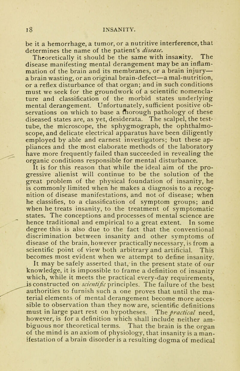 be it a hemorrhage, a tumor, or a nutritive interference, that determines the name of the patient's disease. Theoretically it should be the same with insanity. The disease manifesting mental derangement maybe an inflam- mation of the brain and its membranes, or a brain injury— a brain wasting, or an original brain-defect—a mal-nutrition, or a reflex disturbance of that organ; and in such conditions must we seek for the groundwork of a scientific nomencla- ture and classification of the morbid states underlying mental derangement. Unfortunately, sufficient positive ob- servations on which to base a fliorough pathology of these diseased states are, as yet, desiderata. The scalpel, the test- tube, the microscope, the sphygmograph, the ophthalmo- scope, and delicate electrical apparatus have been diligently employed by able and earnest investigators; but these ap- pliances and the most elaborate methods of the laboratory have more frequently failed than succeeded in revealing the organic conditions responsible for mental disturbance. It is for this reason that while the ideal aim of the pro- gressive alienist will continue to be the solution of the great problem of the physical foundation of insanity, he is commonly limited when he makes a diagnosis to a recog- nition of disease manifestations, and not of disease; when he classifies, to a classification of symptom groups; and when he treats insanity, to the treatment of symptomatic states. The conceptions and processes of mental science are hence traditional and empirical to a great extent. In some degree this is also due to the fact that the conventional discrimination between insanity and other symptoms of disease of the brain, however practically necessary, is from a scientific point of view both arbitrary and artificial. This becomes most evident when we attempt to define insanity. It may be safely asserted that, in the present state of our knowledge, it is impossible to frame a definition of insanity which, while it meets the practical every-day requirements, js constructed on scientific principles. The failure of the best authorities to furnish such a one proves that until the ma- terial elements of mental derangement become more acces- sible to observation than they now are, scientific definitions must in large part rest on hypotheses. The practical need, however, is for a definition which shall include neither am- biguous nor theoretical terms. That the brain is the organ of the mind is an axiom of physiology, that insanity is a man- ifestation of a brain disorder is a resulting dogma of medical