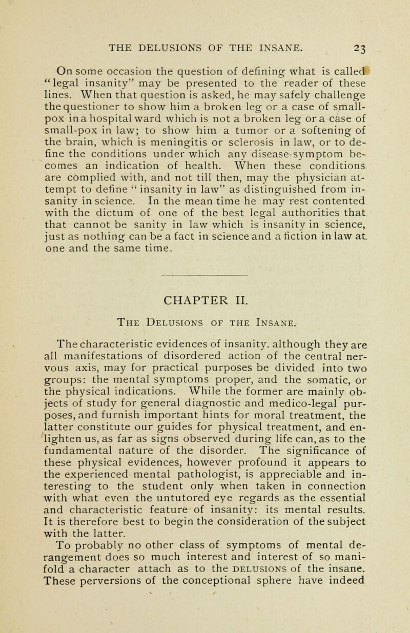 On some occasion the question of defining what is called  legal insanity may be presented to the reader of these lines. When that question is asked, he may safely challenge the questioner to show him a broken leg or a case of small- pox in a hospital ward which is not a broken leg or a case of small-pox in law; to show him a tumor or a softening of the brain, which is meningitis or sclerosis in law, or to de- fine the conditions under which any disease-symptom be- comes an indication of health. When these conditions are complied with, and not till then, may the physician at- tempt to define  insanity in law as distinguished from in- sanity in science. In the mean time he may rest contented with the dictum of one of the best legal authorities that that cannot be sanity in law which is insanity in science, just as nothing can be a fact in science and a fiction in law at one and the same time. CHAPTER II. The Delusions of the Insane. The characteristic evidences of insanity, although they are all manifestations of disordered action of the central ner- vous axis, may for practical purposes be divided into two groups: the mental symptoms proper, and the somatic, or the physical indications. While the former are mainly ob- jects of study for general diagnostic and medico-legal pur- poses, and furnish important hints for moral treatment, the latter constitute our guides for physical treatment, and en- lighten us, as far as signs observed during life can, as to the fundamental nature of the disorder. The significance of these physical evidences, however profound it appears to the experienced mental pathologist, is appreciable and in- teresting to the student only when taken in connection with what even the untutored eye regards as the essential and characteristic feature of insanity: its mental results. It is therefore best to begin the consideration of the subject with the latter. To probably no other class of symptoms of mental de- rangement does so much interest and interest of so mani- fold a character attach as to the delusions of the insane. These perversions of the conceptional sphere have indeed