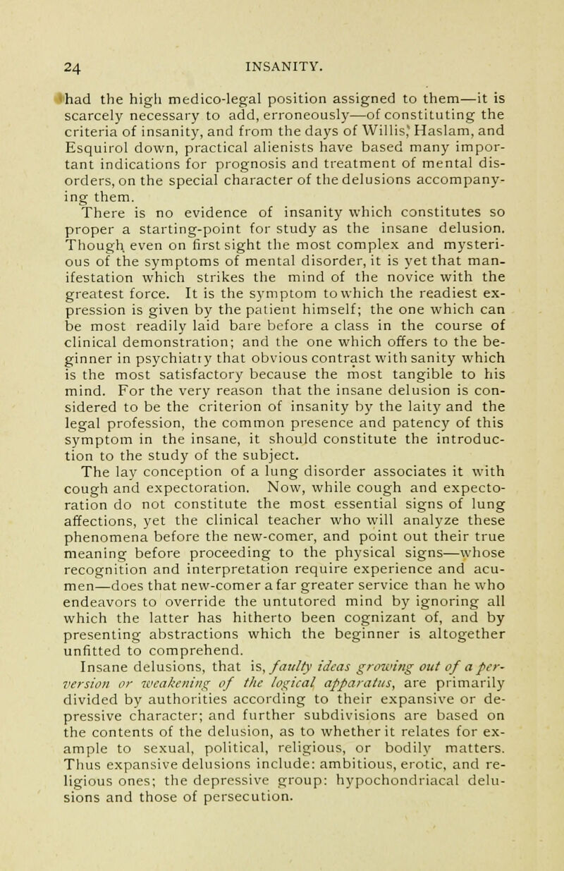 • had the high medico-legal position assigned to them—it is scarcely necessary to add, erroneously—of constituting the criteria of insanity, and from the days of Willis* Haslam, and Esquirol down, practical alienists have based many impor- tant indications for prognosis and treatment of mental dis- orders, on the special character of the delusions accompany- ing them. There is no evidence of insanity which constitutes so proper a starting-point for study as the insane delusion. Though even on first sight the most complex and mysteri- ous of the symptoms of mental disorder, it is yet that man- ifestation which strikes the mind of the novice with the greatest force. It is the symptom to which the readiest ex- pression is given by the patient himself; the one which can be most readily laid bare before a class in the course of clinical demonstration; and the one which offers to the be- ginner in psychiatry that obvious contrast with sanity which is the most satisfactory because the most tangible to his mind. For the very reason that the insane delusion is con- sidered to be the criterion of insanity by the laity and the legal profession, the common presence and patency of this symptom in the insane, it should constitute the introduc- tion to the study of the subject. The lay conception of a lung disorder associates it with cough and expectoration. Now, while cough and expecto- ration do not constitute the most essential signs of lung affections, yet the clinical teacher who will analyze these phenomena before the new-comer, and point out their true meaning before proceeding to the physical signs—whose recognition and interpretation require experience and acu- men—does that new-comer a far greater service than he who endeavors to override the untutored mind by ignoring all which the latter has hitherto been cognizant of, and by presenting abstractions which the beginner is altogether unfitted to comprehend. Insane delusions, that is, faulty ideas growing out of a per- version or weakening of the logical apparatus, are primarily divided by authorities according to their expansive or de- pressive character; and further subdivisions are based on the contents of the delusion, as to whether it relates for ex- ample to sexual, political, religious, or bodily matters. Thus expansive delusions include: ambitious, erotic, and re- ligious ones; the depressive group: hypochondriacal delu- sions and those of persecution.