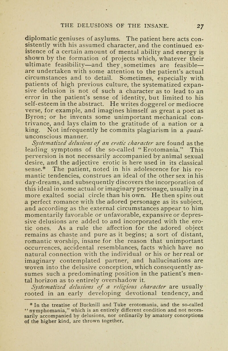 diplomatic geniuses of asylums. The patient here acts con- sistently with his assumed character, and the continued ex- istence of a certain amount of mental ability and energy is shown by the formation of projects which, whatever their ultimate feasibility—and they sometimes are feasible— are undertaken with some attention to the patient's actual circumstances and to detail. Sometimes, especially with patients of high previous culture, the systematized expan- sive delusion is not of such a character as to lead to an error in the patient's sense of identity, but limited to his self-esteem in the abstract. He writes doggerel or mediocre verse, for example, and imagines himself as great a poet as Byron; or he invents some unimportant mechanical con- trivance, and lays claim to the gratitude of a nation or a king. Not infrequently he commits plagiarism in a quasi- unconscious manner. Systematized delusions of an erotic character are found as the leading symptoms of the so-called Erotomania. This perversion is not necessarily accompanied by animal sexual desire, and the adjective erotic is here used in its classical sense.* The patient, noted in his adolescence for his ro- mantic tendencies, construes an ideal of the other sex in his day-dreams, and subsequently discovers the incorporation of this ideal in some actual or imaginary personage, usually in a more exalted social circle than his own. He then spins out a perfect romance with the adored personage as its subject, and according as the external circumstances appear to him momentarily favorable or unfavorable, expansive or depres- sive delusions are added to and incorporated with the ero- tic ones. As a rule the affection for the adored object remains as chaste and pure as it begins; a sort of distant, romantic worship, insane for the reason that unimportant occurrences, accidental resemblances, facts which have no natural connection with the individual or his or her real or imaginary contemplated partner, and hallucinations are woven into the delusive conception, which consequently as- sumes such a predominating position in the patient's men- tal horizon as to entirely overshadow it. Systematized delusions of a religious character are usually rooted in an early developing devotional tendency, and * In the treatise of Bucknill and Tuke erotomania, and the so-called  nymphomania, which is an entirely different condition and not neces- sarily accompanied by delusions, nor ordinarily by amatory conceptions of the higher kind, are thrown together.