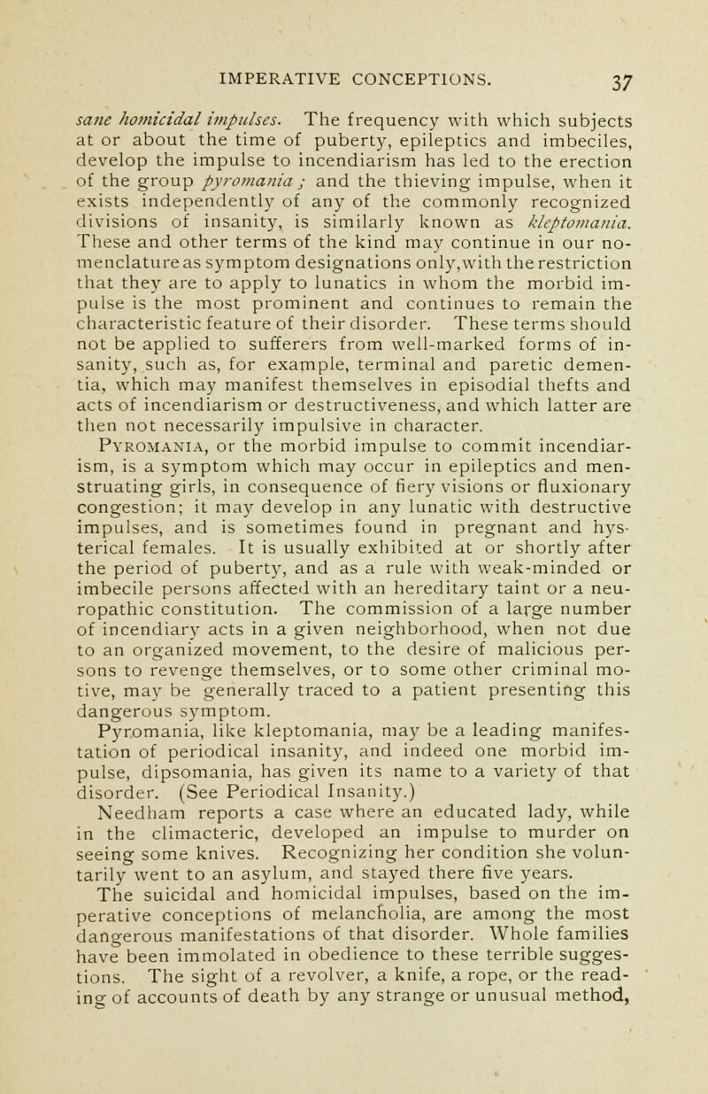 sane homicidal impulses. The frequency with which subjects at or about the time of puberty, epileptics and imbeciles, develop the impulse to incendiarism has led to the erection of the group pyromania; and the thieving impulse, when it exists independently of any of the commonly recognized divisions of insanity, is similarly known as kleptomania. These and other terms of the kind may continue in our no- menclature as symptom designations only,with the restriction that they are to apply to lunatics in whom the morbid im- pulse is the most prominent and continues to remain the characteristic feature of their disorder. These terms should not be applied to sufferers from well-marked forms of in- sanity, such as, for example, terminal and paretic demen- tia, which may manifest themselves in episodial thefts and acts of incendiarism or destructiveness, and which latter are then not necessarily impulsive in character. Pyromania, or the morbid impulse to commit incendiar- ism, is a symptom which may occur in epileptics and men- struating girls, in consequence of fiery visions or fluxionary congestion; it may develop in any lunatic with destructive impulses, and is sometimes found in pregnant and hys- terical females. It is usually exhibited at or shortly after the period of puberty, and as a rule with weak-minded or imbecile persons affected with an hereditary taint or a neu- ropathic constitution. The commission of a large number of incendiary acts in a given neighborhood, when not due to an organized movement, to the desire of malicious per- sons to revenge themselves, or to some other criminal mo- tive, may be generally traced to a patient presenting this dangerous symptom. Pyromania, like kleptomania, may be a leading manifes- tation of periodical insanity, and indeed one morbid im- pulse, dipsomania, has given its name to a variety of that disorder. (See Periodical Insanity.) Needham reports a case where an educated lady, while in the climacteric, developed an impulse to murder on seeing some knives. Recognizing her condition she volun- tarily went to an asylum, and stayed there five years. The suicidal and homicidal impulses, based on the im- perative conceptions of melancholia, are among the most dangerous manifestations of that disorder. Whole families have been immolated in obedience to these terrible sugges- tions. The sight of a revolver, a knife, a rope, or the read- ing of accounts of death by any strange or unusual method,