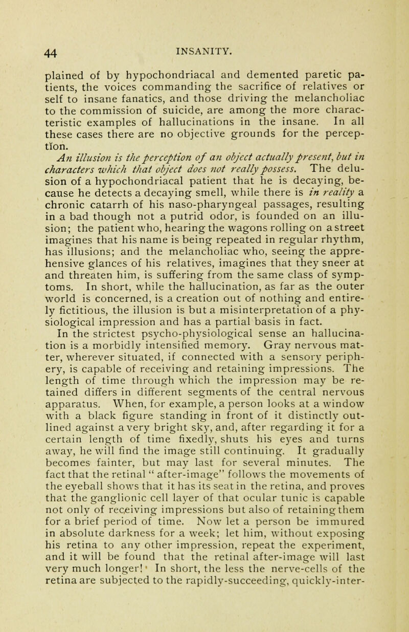 plained of by hypochondriacal and demented paretic pa- tients, the voices commanding the sacrifice of relatives or self to insane fanatics, and those driving the melancholiac to the commission of suicide, are among the more charac- teristic examples of hallucinations in the insane. In all these cases there are no objective grounds for the percep- tion. An illusion is the perception of an object actually present, but in characters which that object does not really possess. The delu- sion of a hypochondriacal patient that he is decaying, be- cause he detects a decaying smell, while there is in reality a chronic catarrh of his naso-pharyngeal passages, resulting in a bad though not a putrid odor, is founded on an illu- sion; the patient who, hearing the wagons rolling on a street imagines that his name is being repeated in regular rhythm, has illusions; and the melancholiac who, seeing the appre- hensive glances of his relatives, imagines that they sneer at and threaten him, is suffering from the same class of symp- toms. In short, while the hallucination, as far as the outer world is concerned, is a creation out of nothing and entire- ly fictitious, the illusion is but a misinterpretation of a phy- siological impression and has a partial basis in fact. In the strictest psycho-physiological sense an hallucina- tion is a morbidly intensified memory. Gray nervous mat- ter, wherever situated, if connected with a sensory periph- ery, is capable of receiving and retaining impressions. The length of time through which the impression may be re- tained differs in different segments of the central nervous apparatus. When, for example, a person looks at a window with a black figure standing in front of it distinctly out- lined against a very bright sky, and, after regarding it for a certain length of time fixedly, shuts his eyes and turns away, he will find the image still continuing. It gradually becomes fainter, but may last for several minutes. The fact that the retinal  after-image follows the movements of the eyeball shows that it has its seat in the retina, and proves that the ganglionic cell layer of that ocular tunic is capable not only of receiving impressions but also of retaining them for a brief period of time. Now let a person be immured in absolute darkness for a week; let him, without exposing his retina to any other impression, repeat the experiment, and it will be found that the retinal after-image will last very much longer!' In short, the less the nerve-cells of the retina are subjected to the rapidly-succeeding, quickly-inter-