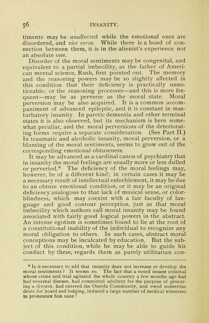 timents may be unaffected while the emotional ones are disordered, and vice versa. While there is a bond of con- nection between them, it is in the alienist's experience not an absolute one. Disorder of the moral sentiments may be congenital, and equivalent to a partial imbecility, as the father of Ameri- can mental science, Rush, first pointed out. The memory and the reasoning powers may be so slightly affected in this condition that their deficiency is practically unno- ticeable; or the reasoning processes—and this is more fre- quent—may be as perverse as the moral state. Moral perversion may be also acquired. It is a common accom- paniment of advanced epileptic, and it is constant in mas- turbatory insanity. In paretic dementia and other terminal states it is also observed, but its mechanism is here some- what peculiar, and the moral perversions of the deteriorat- ing forms require a separate consideration. (See Part II.) In traumatic and alcoholic insanity, moral perversion, or a blunting of the moral sentiments, seems to grow out of the corresponding emotional obtuseness. It may be advanced as a cardinal canon of psychiatry that in insanity the moral feelings are usually more or less dulled or perverted.* The deficiency of the moral feelings may, however, be of a different kind; in certain cases it may be a necessary result of intellectual enfeeblement, it may be due to an obtuse emotional condition, or it may be an original deficiency analogous to that lack of musical sense, or color- blindness, which may coexist with a fair faculty of lan- guage and good contour perception, just as that moral imbecility which authors call moral insanity may be found associated with fairly good logical powers in the abstract. An intense egotism is sometimes found to lie at the root of a constitutional inability of the individual to recognize any moral obligation to others. In such cases, abstract moral conceptions may be inculcated by education. But the sub- ject of this condition, while he may be able to guide his conduct by these, regards them as purely utilitarian con- * Is it necessary to add that insanity does not increase or develop the moral sentiments ? It seems so. The fact that a noted insane criminal whose crime and trial agitated the whole country a few months ago had had venereal disease, had committed adultery for the purpose of procur- ing a divorce, had entered the Oneida Community, and owed numerous debts for board and lodging, induced a large number of medical witnesses to pronounce him sane !