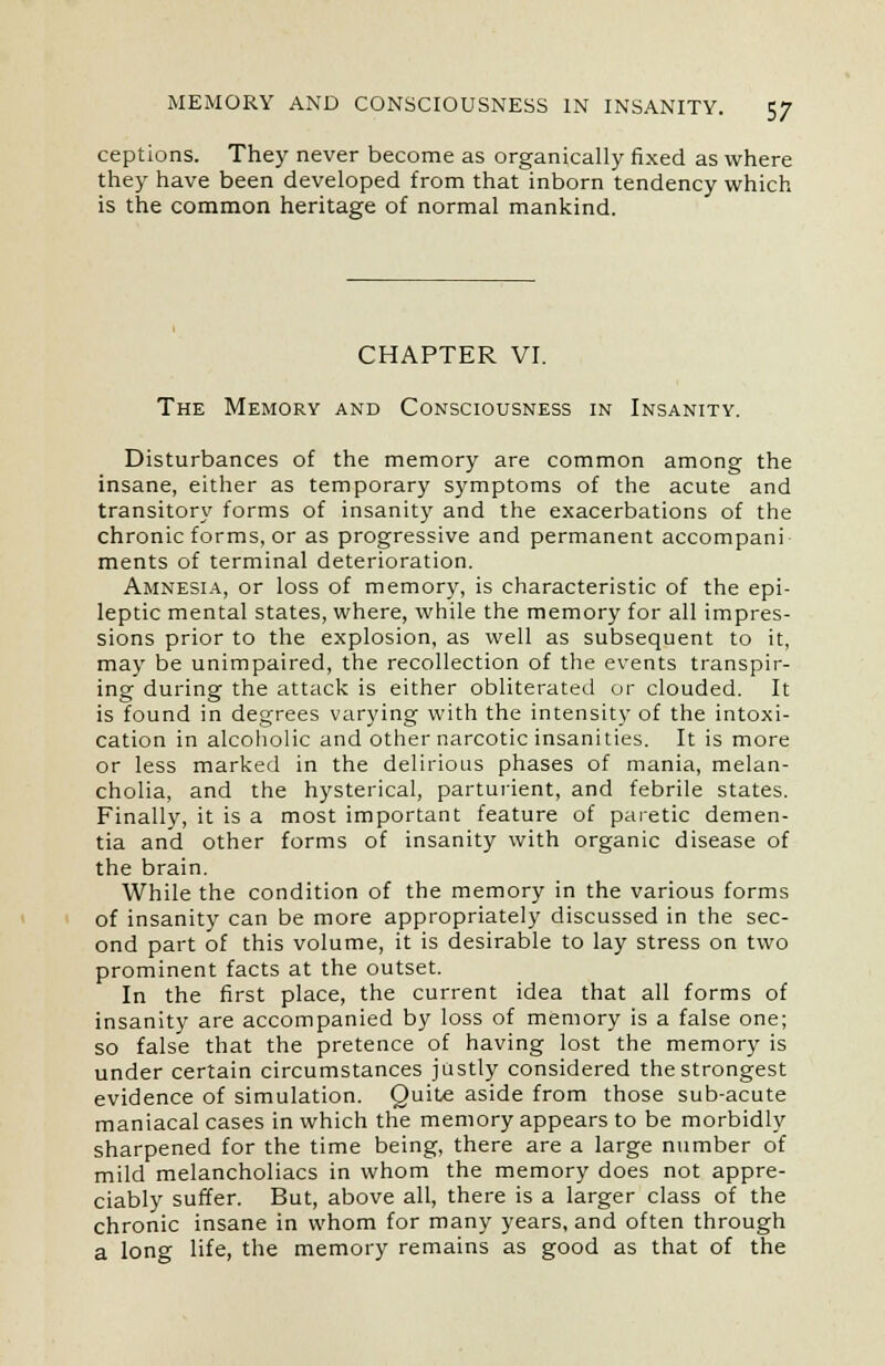 ceptions. They never become as organically fixed as where they have been developed from that inborn tendency which is the common heritage of normal mankind. CHAPTER VI. The Memory and Consciousness in Insanity. Disturbances of the memory are common among the insane, either as temporary symptoms of the acute and transitory forms of insanity and the exacerbations of the chronic forms, or as progressive and permanent accompani ments of terminal deterioration. Amnesia, or loss of memory, is characteristic of the epi- leptic mental states, where, while the memory for all impres- sions prior to the explosion, as well as subsequent to it, may be unimpaired, the recollection of the events transpir- ing during the attack is either obliterated or clouded. It is found in degrees varying with the intensity of the intoxi- cation in alcoholic and other narcotic insanities. It is more or less marked in the delirious phases of mania, melan- cholia, and the hysterical, parturient, and febrile states. Finally, it is a most important feature of paretic demen- tia and other forms of insanity with organic disease of the brain. While the condition of the memory in the various forms of insanity can be more appropriately discussed in the sec- ond part of this volume, it is desirable to lay stress on two prominent facts at the outset. In the first place, the current idea that all forms of insanity are accompanied by loss of memory is a false one; so false that the pretence of having lost the memory is under certain circumstances justly considered the strongest evidence of simulation. Quite aside from those sub-acute maniacal cases in which the memory appears to be morbidly sharpened for the time being, there are a large number of mild melancholiacs in whom the memory does not appre- ciably suffer. But, above all, there is a larger class of the chronic insane in whom for many years, and often through a long life, the memory remains as good as that of the