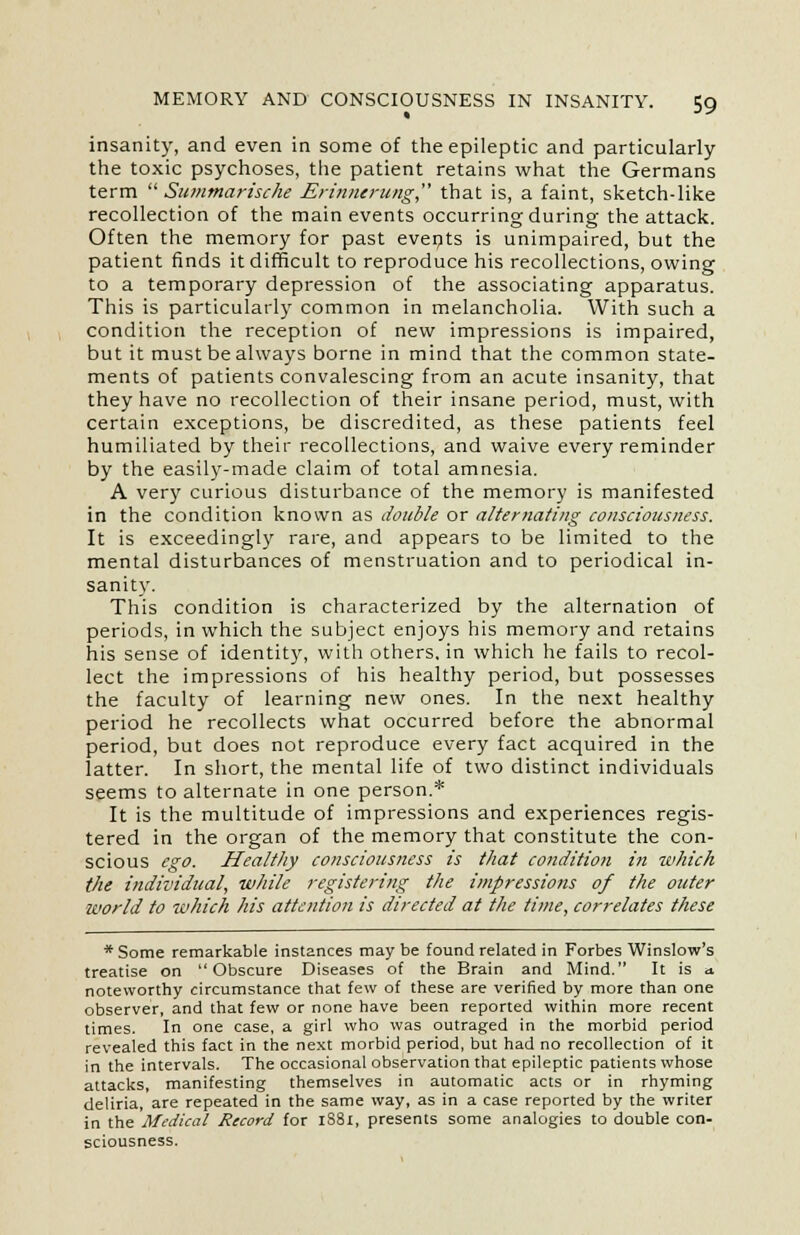 insanity, and even in some of the epileptic and particularly the toxic psychoses, the patient retains what the Germans term  Summarische Erinnerung, that is, a faint, sketch-like recollection of the main events occurring during the attack. Often the memory for past events is unimpaired, but the patient finds it difficult to reproduce his recollections, owing to a temporary depression of the associating apparatus. This is particularly common in melancholia. With such a condition the reception of new impressions is impaired, but it must be always borne in mind that the common state- ments of patients convalescing from an acute insanity, that they have no recollection of their insane period, must, with certain exceptions, be discredited, as these patients feel humiliated by their recollections, and waive every reminder by the easily-made claim of total amnesia. A very curious disturbance of the memory is manifested in the condition known as double or alternating consciousness. It is exceedingly rare, and appears to be limited to the mental disturbances of menstruation and to periodical in- sanity. This condition is characterized by the alternation of periods, in which the subject enjoys his memory and retains his sense of identity, with others, in which he fails to recol- lect the impressions of his healthy period, but possesses the faculty of learning new ones. In the next healthy period he recollects what occurred before the abnormal period, but does not reproduce every fact acquired in the latter. In short, the mental life of two distinct individuals seems to alternate in one person.* It is the multitude of impressions and experiences regis- tered in the organ of the memory that constitute the con- scious ego. Healthy consciousness is that condition in which the individual, while registering the impressions of the outer world to which his attention is directed at the time, correlates these * Some remarkable instances may be found related in Forbes Winslow's treatise on Obscure Diseases of the Brain and Mind. It is «t noteworthy circumstance that few of these are verified by more than one observer, and that few or none have been reported within more recent times. In one case, a girl who was outraged in the morbid period revealed this fact in the next morbid period, but had no recollection of it in the intervals. The occasional observation that epileptic patients whose attacks, manifesting themselves in automatic acts or in rhyming deliria, are repeated in the same way, as in a case reported by the writer in the Medical Record for 1S81, presents some analogies to double con- sciousness.