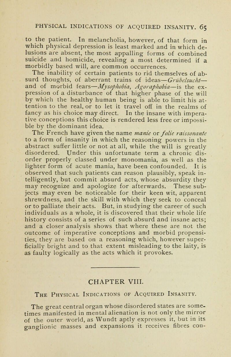 to the patient. In melancholia, however, of that form in which physical depression is least marked and in which de- lusions are absent, the most appalling forms of combined suicide and homicide, revealing a most determined if a morbidly based will, are common occurrences. The inability of certain patients to rid themselves of ab- surd thoughts, of aberrant trains of ideas—Griibelsucht— and of morbid fears—Mysophobia, Agoraphobia—is the ex- pression of a disturbance of that higher phase of the will by which the healthy human being is able to limit his at- tention to the real, or to let it travel off in the realms of fancy as his choice may direct. In the insane with impera- tive conceptions this choice is rendered less free or impossi- ble by the dominant idea. The French have given the name manie or folic raissonante to a form of insanity in which the reasoning powers in the abstract suffer little or not at all, while the will is greatly disordered. Under this unfortunate term a chronic dis- order properly classed under monomania, as well as the lighter form of acute mania, have been confounded. It is observed that such patients can reason plausibly, speak in- telligently, but commit absurd acts, whose absurdity they may recognize and apologize for afterwards. These sub- jects may even be noticeable for their keen wit, apparent shrewdness, and the skill with which they seek to conceal or to palliate their acts. But, in studying the career of such individuals as a whole, it is discovered that their whole life history consists of a series of such absurd and insane acts; and a closer analysis shows that where these are not the outcome of imperative conceptions and morbid propensi- ties, they are based on a reasoning which, however super- ficially bright and to that extent misleading to the laity, is as faulty logically as the acts which it provokes. CHAPTER VIII. The Physical Indications of Acquired Insanity. The great central organ whose disordered states are some- times manifested in mental alienation is not only the mirror of the outer world, as Wundt aptly expresses it, but in its ganglionic masses and expansions it receives fibres con-