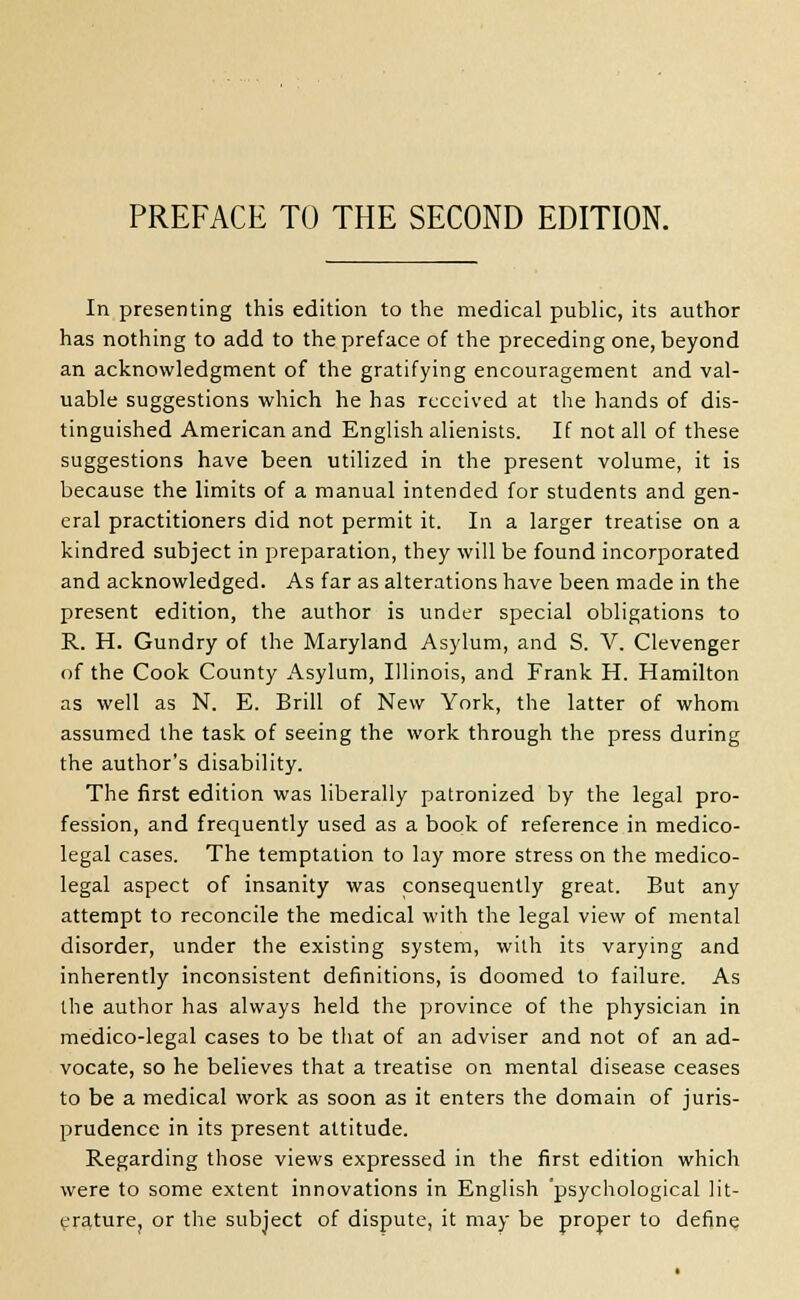 PREFACE TO THE SECOND EDITION. In presenting this edition to the medical public, its author has nothing to add to the preface of the preceding one, beyond an acknowledgment of the gratifying encouragement and val- uable suggestions which he has received at the hands of dis- tinguished American and English alienists. If not all of these suggestions have been utilized in the present volume, it is because the limits of a manual intended for students and gen- eral practitioners did not permit it. In a larger treatise on a kindred subject in preparation, they will be found incorporated and acknowledged. As far as alterations have been made in the present edition, the author is under special obligations to R. H. Gundry of the Maryland Asylum, and S. V. Clevenger of the Cook County Asylum, Illinois, and Frank H. Hamilton as well as N. E. Brill of New York, the latter of whom assumed the task of seeing the work through the press during the author's disability. The first edition was liberally patronized by the legal pro- fession, and frequently used as a book of reference in medico- legal cases. The temptation to lay more stress on the medico- legal aspect of insanity was consequently great. But any attempt to reconcile the medical with the legal view of mental disorder, under the existing system, with its varying and inherently inconsistent definitions, is doomed to failure. As the author has always held the province of the physician in medico-legal cases to be that of an adviser and not of an ad- vocate, so he believes that a treatise on mental disease ceases to be a medical work as soon as it enters the domain of juris- prudence in its present attitude. Regarding those views expressed in the first edition which were to some extent innovations in English 'psychological lit- erature, or the subject of dispute, it may be proper to define