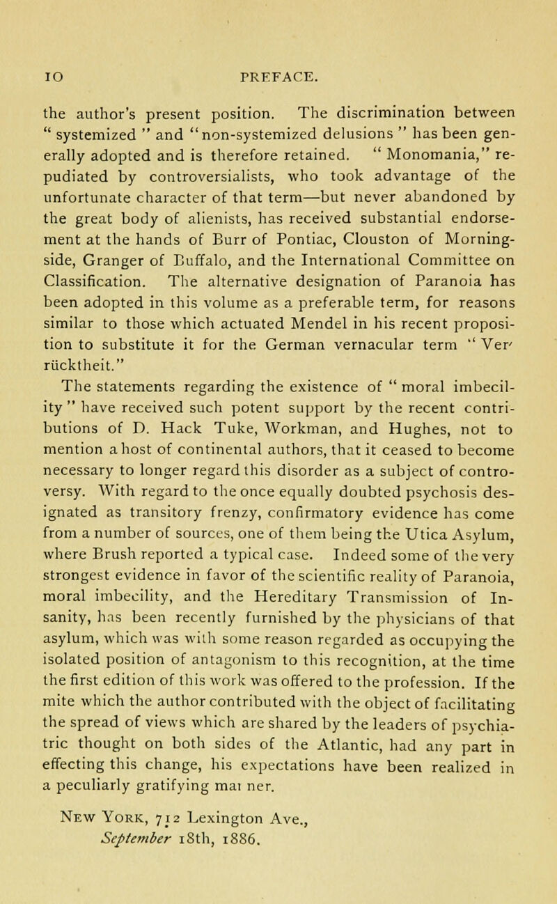 IO PREFACE. the author's present position. The discrimination between  systemized  and non-systemized delusions  has been gen- erally adopted and is therefore retained.  Monomania, re- pudiated by controversialists, who took advantage of the unfortunate character of that term—but never abandoned by the great body of alienists, has received substantial endorse- ment at the hands of Burr of Pontiac, Clouston of Morning- side, Granger of Buffalo, and the International Committee on Classification. The alternative designation of Paranoia has been adopted in this volume as a preferable term, for reasons similar to those which actuated Mendel in his recent proposi- tion to substitute it for the German vernacular term  Ver riicktheit. The statements regarding the existence of  moral imbecil- ity  have received such potent support by the recent contri- butions of D. Hack Tuke, Workman, and Hughes, not to mention a host of continental authors, that it ceased to become necessary to longer regard this disorder as a subject of contro- versy. With regard to the once equally doubted psychosis des- ignated as transitory frenzy, confirmatory evidence has come from a number of sources, one of them being the Utica Asylum, where Brush reported a typical case. Indeed some of the very strongest evidence in favor of the scientific reality of Paranoia, moral imbecility, and the Hereditary Transmission of In- sanity, has been recently furnished by the physicians of that asylum, which was with some reason regarded as occupying the isolated position of antagonism to this recognition, at the time the first edition of this work was offered to the profession. If the mite which the author contributed with the object of facilitating the spread of views which are shared by the leaders of psychia- tric thought on both sides of the Atlantic, had any part in effecting this change, his expectations have been realized in a peculiarly gratifying mai ner. New York, 712 Lexington Ave., September 18th, 1886.