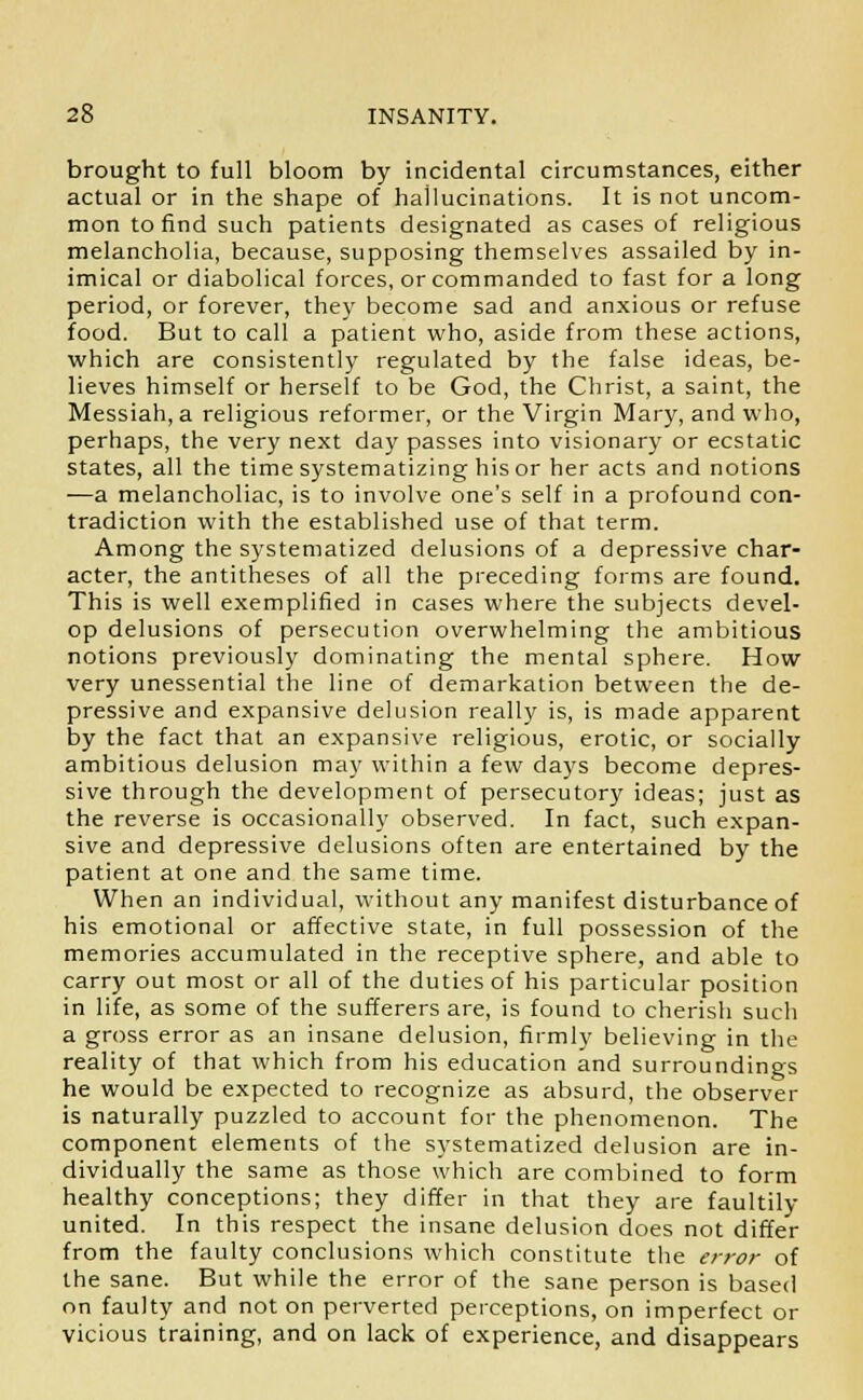 brought to full bloom by incidental circumstances, either actual or in the shape of hallucinations. It is not uncom- mon to find such patients designated as cases of religious melancholia, because, supposing themselves assailed by in- imical or diabolical forces, or commanded to fast for a long period, or forever, they become sad and anxious or refuse food. But to call a patient who, aside from these actions, which are consistently regulated by the false ideas, be- lieves himself or herself to be God, the Christ, a saint, the Messiah, a religious reformer, or the Virgin Mary, and who, perhaps, the very next day passes into visionary or ecstatic states, all the time systematizing his or her acts and notions ■—a melancholiac, is to involve one's self in a profound con- tradiction with the established use of that term. Among the systematized delusions of a depressive char- acter, the antitheses of all the preceding forms are found. This is well exemplified in cases where the subjects devel- op delusions of persecution overwhelming the ambitious notions previously dominating the mental sphere. How very unessential the line of demarkation between the de- pressive and expansive delusion really is, is made apparent by the fact that an expansive religious, erotic, or socially ambitious delusion may within a few days become depres- sive through the development of persecutory ideas; just as the reverse is occasionally observed. In fact, such expan- sive and depressive delusions often are entertained by the patient at one and the same time. When an individual, without any manifest disturbance of his emotional or affective state, in full possession of the memories accumulated in the receptive sphere, and able to carry out most or all of the duties of his particular position in life, as some of the sufferers are, is found to cherish such a gross error as an insane delusion, firmly believing in the reality of that which from his education and surroundings he would be expected to recognize as absurd, the observer is naturally puzzled to account for the phenomenon. The component elements of the systematized delusion are in- dividually the same as those which are combined to form healthy conceptions; they differ in that they are faultily united. In this respect the insane delusion does not differ from the faulty conclusions which constitute the error of the sane. But while the error of the sane person is based on faulty and not on perverted perceptions, on imperfect or vicious training, and on lack of experience, and disappears